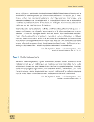 75
©
COGITO,
Guia
do
Professor,
ASA
Cogito šGuia do Professor
leis do movimento e a lei do inverso do quadrado da distância. Maxwell desenvolveu uma teoria
matemática do eletromagnetismo que, como Einstein demonstrou, não requeria que se consi-
derasse nenhum meio material, nomeadamente o éter. O que estamos a observar aqui é uma
crescente, embora normal, disparidade entre as ideias de senso comum que se desenvolvem
a partir das experiências humanas diretas e as subtis abstrações matemáticas que descrevem
efeitos que nós não experimentamos diretamente.
No entanto, estas teorias altamente abstratas têm ﬁnalmente que fazer sentido quando ex-
pressas em linguagem corrente e elas falam-nos, de facto, de coisas que nós vemos, tocamos,
sentimos. Utilizam uma linguagem abstrata, mas têm testes e produtos derivados concretos.
Foram estas teorias que tornaram possível a invenção do equipamento que guia os módulos
espaciais para outros planetas, assim como a planiﬁcação e os modos de funcionamento dos
instrumentos que nos permitem comunicar com esses módulos. Estas teorias não só estão na
base de todos os desenvolvimentos práticos nos campos da eletrónica e da ótica, como tam-
bém agora contribuem para a nossa compreensão da visão e do sistema nervoso.
In AA. VV., Projeto Física. Unidade 4 – Luz e Eletromagnetismo, Lisboa,
Fundação Calouste Gulbenkian, 1985, pp. 130-131.
Texto 3 — Modelo, hipótese e teoria
Não existe uma distinção nítida e global entre modelo, hipótese e teoria. Podemos dizer de
modo aproximado que um modelo (quer seja mecânico, quer seja matemático) é uma noção
relativamente limitada que serve para explicar um fenómeno observável especíﬁco. Uma hipó-
tese é uma proposição que geralmente pode ser testada direta ou indiretamente. Uma teoria
é uma construção mais geral que relaciona um ou mais modelos e várias hipóteses e que visa
explicar muitos efeitos ou fenómenos que até então pareciam não estar relacionados.
In AA. VV., Projeto Física. Unidade 4 – Luz e Eletromagnetismo, Lisboa,
Fundação Calouste Gulbenkian, 1985, p. 6.
 