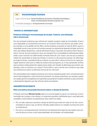 Recursos complementares
76
©
COGITO,
Guia
do
Professor,
ASA
TERAPIA VS. INCREMENTAÇÃO
Podemos distinguir incrementação de terapia. Todavia, esta distinção
não é consensual.
Um dos principais problemas que enfrenta diz respeito à própria noção de normalidade. O que é
uma capacidade ou característica normal no ser humano? Claro que diremos que poder correr,
por exemplo, é uma aptidão normal. Mas a tarefa complica-se quando se trata de deﬁnir qual é a
velocidade normal a que correm os humanos porque isso obviamente depende da idade, da forma
física, dos hábitos desportivos, e até de diferenças étnicas. E que dizer da estatura física? Qual é a
altura “normal” de uma criança de 4 anos, por exemplo? Se a normalidade for deﬁnida pela média,
então o que é normal num determinado momento deixa de o ser noutro, uma vez que a estatura
média tem aumentado ao longo dos tempos. E mesmo se não quisermos pensar nas diferenças
ao longo do tempo, a questão continua a colocar-se: para aferir a altura normal de um rapaz por-
tuguês devemos olhar para a média da estatura dos portugueses ou é mais apropriado veriﬁcar
qual a estatura média global dos rapazes dessa idade, sem atender às diferenças que existem, por
exemplo, entre os chineses e os suecos? Como deﬁnir o que é normal num mundo em que cada
vez conhecemos melhor as diferentes formas de ser e de viver?
Um outro problema diz respeito ao facto de uma mesma substância poder servir simultaneamente
como meio terapêutico e como forma de incremento. As células estaminais, por exemplo, podem
ser usadas para ﬁns terapêuticos em pacientes que perderam funções cerebrais ou para aumentar
o desempenho daqueles que não sofreram danos assinaláveis.
ARGUMENTOS EM DEBATE
Mais uma defesa da posição bioconservadora: o desejo de domínio
O ﬁlósofo americano Michael Sandel opõe-se à incrementação em geral e em particular à incre-
mentação das crianças e dos atletas e à engenharia genética, defendendo que o aval dado pela
sociedade a estas práticas é prejudicial por duas ordens de razões:
¤ Por um lado, expressa e promove o desejo de domínio que existe em cada um de nós e na hu-
manidade em geral e que, se não for refreado, poderá destruir as relações humanas tal como
as conhecemos;
¤ Por outro, e consequentemente, transforma irremediavelmente algumas das noções mais cen-
trais do discurso moral: as de responsabilidade, de humildade e de solidariedade.
19 Incrementação humana
Lugar na lecionação: Temas/Problemas da Cultura Cientíﬁco-Tecnológica;
Tema: Incrementação Humana (capítulo 13).
Finalidade pedagógica: Enriquecimento curricular.
 