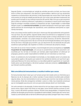 77
©
COGITO,
Guia
do
Professor,
ASA
Cogito šGuia do Professor
Segundo Sandel, a incrementação por seleção de embriões permitiria, de facto, aos futuros pais
terem os ﬁlhos que ambicionam, mas destruiria a generosidade e abertura com que atualmente
recebemos as características não previstas (e não programadas) dos nossos ﬁlhos. Estes não são
instrumentos ao serviço da vaidade pessoal dos pais, que muitas vezes aprendem exatamente isto
quando veem frustrados os seus esforços excessivos de controlo. Não é raro que os pais encontrem
para os ﬁlhos os melhores professores, explicadores ou treinadores e mesmo assim estes ﬁquem
longe de conseguir resultados escolares ou desportivos de topo. A paternidade e a maternidade
obrigam os pais a um exercício de humildade, que poderá desaparecer mesmo que sejam usadas
apenas técnicas de incrementação não reprodutivas, como substâncias estimulantes ou suple-
mentos hormonais.
Amar uma criança envolve aceitá-la como ela é, mesmo que não seja exatamente como gostaría-
mos que fosse. Isso não signiﬁca, segundo Sandel, deixar de estimulá-la ou negligenciar os seus
cuidados de saúde. Os pais responsáveis terão de conseguir ajudar a criança a desenvolver as suas
potencialidades, retraindo a seu próprio desejo de controlo excessivo, de domínio. Obviamente,
isso requer um esforço para travar não só as formas de incrementação biomédicas como algumas
formas de treino e educação que já existem, que, por decorrerem de uma obsessão dos pais pela
excelência e pela perfeição, não respeitam os limites e os interesses das próprias crianças.
Para além de nos tornar menos humildes, a incrementação teria como consequência um aumento
insuportável da responsabilização, uma vez que as características que temos passariam a ser
escolhidas por nós. Se hoje um treinador, por exemplo, pode responsabilizar um atleta por ser
preguiçoso, passaria a poder responsabilizá-lo também por ser muito baixo ou muito fraco.
Assim, no contexto de uma humanidade incrementada, os mais dotados seriam um produto das
suas próprias opções e não aqueles que souberam tirar partido dos talentos com que foram agra-
ciados pela Natureza. Os menos talentosos e os mais débeis poderiam igualmente ser responsabi-
lizados pelas suas desvantagens e não teriam qualquer razão para reclamar a solidariedade dos
que ﬁzessem escolhas acertadas.
Mais uma defesa do transumanismo: a escolha é melhor que o acaso
Os transumanistas fazem notar que o ser humano sempre tem lutado contra os infortúnios que a
Natureza nos dá. As doenças são o melhor exemplo. O nosso sistema imunitário pode combater
algumas delas, mas nós incrementámo-lo com as vacinas para vivermos mais tempo e de forma
menos penosa. Ainda não conseguimos combater o cancro e a Sida, mas é bastante consensual
que as investigações que procuram uma cura para estas doenças devem ser incentivadas.
Um outro exemplo é o da educação. A lotaria natural faz com que alguns sejam mais inteligentes,
outros menos, alguns sejam mais fortes ou mais ágeis, outros tenham talentos musicais ou artís-
ticos, e outros não tenham quaisquer talentos. Perante estas desigualdades, é frequente termos
políticas de educação que promovem a igualdade de oportunidades, dando apoio aos menos favo-
recidos ou estimulando cada um de forma diferente para que todos consigam fazer mais e melhor.
 