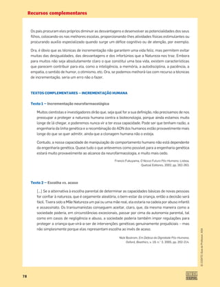 Recursos complementares
78
©
COGITO,
Guia
do
Professor,
ASA
Os pais procuram eles próprios diminuir as desvantagens e desenvolver as potencialidades dos seus
ﬁlhos, colocando-os nas melhores escolas, proporcionando-lhes atividades físicas estimulantes ou
procurando auxílio especializado quando surge um déﬁce cognitivo ou de atenção, por exemplo.
Ora, é óbvio que as técnicas de incrementação não garantem uma vida feliz, mas permitem evitar
muitas das desigualdades, das desvantagens e dos infortúnios que a Natureza nos traz. Embora
para muitos não seja absolutamente claro o que constitui uma boa vida, existem características
que parecem contribuir para ela, como a inteligência, a memória, a autodisciplina, a paciência, a
empatia, o sentido de humor, o otimismo, etc. Ora, se podemos melhorá-las com recurso a técnicas
de incrementação, seria um erro não o fazer.
TEXTOS COMPLEMENTARES — INCREMENTAÇÃO HUMANA
Texto 1 — Incrementação neurofarmacológica
Muitos cientistas e investigadores dirão que, seja qual for a sua deﬁnição, não precisamos de nos
preocupar a proteger a natureza humana contra a biotecnologia, porque ainda estamos muito
longe de lá chegar, e poderemos nunca vir a ter essa capacidade. Pode ser que tenham razão, a
engenharia da linha genética e a recombinação do ADN dos humanos estão provavelmente mais
longe do que se quer admitir, ainda que a clonagem humana não o esteja.
Contudo, a nossa capacidade de manipulação do comportamento humano não está dependente
da engenharia genética. Quase tudo o que antevemos como possível para a engenharia genética
estará muito provavelmente ao alcance da neurofarmacologia, e muito mais cedo.
Francis Fukuyama, O Nosso Futuro Pós-Humano, Lisboa,
Quetzal Editores, 2002, pp. 262-263.
Texto 2 — Escolha vs. acaso
[…] Se a alternativa à escolha parental de determinar as capacidades básicas de novas pessoas
for conﬁar à natureza, que é cegamente aleatória, o bem-estar da criança, então a decisão será
fácil. Tivera sido a Mãe Natureza um pai ou uma mãe real, ela estaria na cadeia por abuso infantil
e assassinato. Os transumanistas conseguem aceitar, claro, que, da mesma maneira como a
sociedade poderia, em circunstâncias excecionais, passar por cima da autonomia parental, tal
como em casos de negligência e abuso, a sociedade poderia também impor regulações para
proteger a criança-que-virá-a-ser de intervenções genéticas genuinamente prejudiciais – mas
não simplesmente porque elas representam escolha ao invés de acaso.
Nick Bostrom, Em Defesa da Dignidade Pós-Humana,
Oxford, Bioethics, v. 19, n.° 3, 2005, pp. 202-214.
 