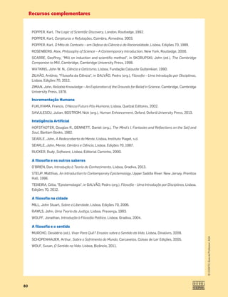 Recursos complementares
80
©
COGITO,
Guia
do
Professor,
ASA
POPPER, Karl, The Logic of Scientiﬁc Discovery, London, Routledge, 1992.
POPPER, Karl, Conjeturas e Refutações, Coimbra, Almedina, 2003.
POPPER, Karl, O Mito do Contexto – em Defesa da Ciência e da Racionalidade, Lisboa, Edições 70, 1989.
ROSENBERG, Alex, Philosophy of Science – A Contemporary Introduction, New York, Routledge, 2000.
SCARRE, Geoffrey, “Mill on induction and scientiﬁc method”, in SKORUPSKI, John (ed.), The Cambridge
Companion to Mill, Cambridge, Cambridge University Press, 1998.
WATKINS, John W. N., Ciência e Ceticismo, Lisboa, Fundação Calouste Gulbenkian, 1990.
ZILHÃO, António, “Filosoﬁa da Ciência”, in GALVÃO, Pedro (org.), Filosoﬁa – Uma Introdução por Disciplinas,
Lisboa, Edições 70, 2012.
ZIMAN, John, Reliable Knowledge – An Exploration of the Grounds for Belief in Science, Cambridge, Cambridge
University Press, 1978.
Incrementação Humana
FUKUYAMA, Francis, O Nosso Futuro Pós-Humano, Lisboa, Quetzal Editores, 2002.
SAVULESCU, Julian, BOSTROM, Nick (org.), Human Enhancement, Oxford, Oxford University Press, 2013.
Inteligência Artificial
HOFSTADTER, Douglas R., DENNETT, Daniel (org.), The Mind's I, Fantasies and Reﬂections on the Self and
Soul, Bantam Books, 1982.
SEARLE, John, A Redescoberta da Mente, Lisboa, Instituto Piaget, s.d.
SEARLE, John, Mente, Cérebro e Ciência, Lisboa, Edições 70, 1987.
RUCKER, Rudy, Software, Lisboa, Editorial Caminho, 2000.
A filosofia e os outros saberes
O’BRIEN, Dan, Introdução à Teoria do Conhecimento, Lisboa, Gradiva, 2013.
STEUP, Matthias, An Introduction to Contemporary Epistemology, Upper Saddle River: New Jersey, Prentice
Hall, 1996.
TEIXEIRA, Célia, Epistemologia, in GALVÃO, Pedro (org.), Filosoﬁa – Uma Introdução por Disciplinas, Lisboa,
Edições 70, 2012.
A filosofia na cidade
MILL, John Stuart, Sobre a Liberdade, Lisboa, Edições 70, 2006.
RAWLS, John, Uma Teoria da Justiça, Lisboa, Presença, 1993.
WOLFF, Jonathan, Introdução à Filosoﬁa Política, Lisboa, Gradiva, 2004.
A filosofia e o sentido
MURCHO, Desidério (ed.), Viver Para Quê? Ensaios sobre o Sentido da Vida, Lisboa, Dinalivro, 2009.
SCHOPENHAUER, Arthur, Sobre o Sofrimento do Mundo, Carcavelos, Coisas de Ler Edições, 2005.
WOLF, Susan, O Sentido na Vida, Lisboa, Bizâncio, 2011.
 