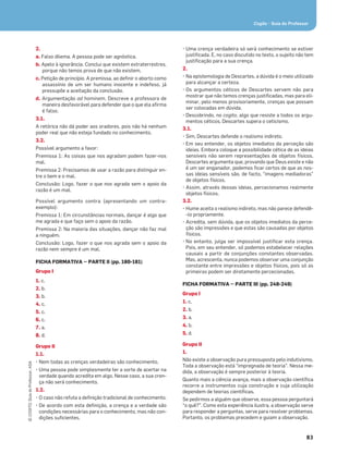 83
©
COGITO,
Guia
do
Professor,
ASA
Cogito • Guia do Professor
2.
a. Falso dilema. A pessoa pode ser agnóstica.
b. Apelo à ignorância. Conclui que existem extraterrestres,
porque não temos prova de que não existem.
c. Petição de princípio. A premissa, ao deﬁnir o aborto como
assassínio de um ser humano inocente e indefeso, já
pressupõe a aceitação da conclusão.
d. Argumentação ad hominem. Descreve a professora de
maneira desfavorável para defender que o que ela aﬁrma
é falso.
3.1.
A retórica não dá poder aos oradores, pois não há nenhum
poder real que não esteja fundado no conhecimento.
3.2.
Possível argumento a favor:
Premissa 1: As coisas que nos agradam podem fazer-nos
mal.
Premissa 2: Precisamos de usar a razão para distinguir en-
tre o bem e o mal.
Conclusão: Logo, fazer o que nos agrada sem o apoio da
razão é um mal.
Possível argumento contra (apresentando um contra-
exemplo):
Premissa 1: Em circunstâncias normais, dançar é algo que
me agrada e que faço sem o apoio da razão.
Premissa 2: Na maioria das situações, dançar não faz mal
a ninguém.
Conclusão: Logo, fazer o que nos agrada sem o apoio da
razão nem sempre é um mal.
FICHA FORMATIVA — PARTE II (pp. 180-181)
Grupo I
1. c.
2. b.
3. b.
4. c.
5. c.
6. c.
7. a.
8. d.
Grupo II
1.1.
• Nem todas as crenças verdadeiras são conhecimento.
• Uma pessoa pode simplesmente ter a sorte de acertar na
verdade quando acredita em algo. Nesse caso, a sua cren-
ça não será conhecimento.
1.2.
• O caso não refuta a deﬁnição tradicional de conhecimento.
• De acordo com esta deﬁnição, a crença e a verdade são
condições necessárias para o conhecimento, mas não con-
dições suﬁcientes.
• Uma crença verdadeira só será conhecimento se estiver
justiﬁcada. E, no caso discutido no texto, o sujeito não tem
justiﬁcação para a sua crença.
2.
• Na epistemologia de Descartes, a dúvida é o meio utilizado
para alcançar a certeza.
• Os argumentos céticos de Descartes servem não para
mostrar que não temos crenças justiﬁcadas, mas para eli-
minar, pelo menos provisoriamente, crenças que possam
ser colocadas em dúvida.
• Descobrindo, no cogito, algo que resiste a todos os argu-
mentos céticos, Descartes supera o ceticismo.
3.1.
• Sim, Descartes defende o realismo indireto.
• Em seu entender, os objetos imediatos da perceção são
ideias. Embora coloque a possibilidade cética de as ideias
sensíveis não serem representações de objetos físicos,
Descartes argumenta que, provando que Deus existe e não
é um ser enganador, podemos ﬁcar certos de que as nos-
sas ideias sensíveis são, de facto, “imagens mediadoras”
de objetos físicos.
• Assim, através dessas ideias, percecionamos realmente
objetos físicos.
3.2.
• Hume aceita o realismo indireto, mas não parece defendê-
-lo propriamente.
• Acredita, sem dúvida, que os objetos imediatos da perce-
ção são impressões e que estas são causadas por objetos
físicos.
• No entanto, julga ser impossível justiﬁcar esta crença.
Pois, em seu entender, só podemos estabelecer relações
causais a partir de conjunções constantes observadas.
Mas, acrescenta, nunca podemos observar uma conjunção
constante entre impressões e objetos físicos, pois só as
primeiras podem ser diretamente percecionadas.
FICHA FORMATIVA — PARTE III (pp. 248-249)
Grupo I
1. c.
2. b.
3. a.
4. b.
5. d.
Grupo II
1.
Não existe a observação pura pressuposta pelo indutivismo.
Toda a observação está “impregnada de teoria”. Nessa me-
dida, a observação é sempre posterior à teoria.
Quanto mais a ciência avança, mais a observação cientíﬁca
recorre a instrumentos cuja construção e cuja utilização
dependem de teorias cientíﬁcas.
Se pedirmos a alguém que observe, essa pessoa perguntará
“o quê?”. Como esta experiência ilustra, a observação serve
para responder a perguntas, serve para resolver problemas.
Portanto, os problemas precedem e guiam a observação.
 