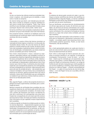 Cenários de Resposta – Atividades do Manual
84
©
COGITO,
Guia
do
Professor,
ASA
2.1.
As leis e as teorias das ciências empíricas pretendem des-
crever e explicar, com elevado grau de exatidão, o modo
como o mundo se comporta.
Ao mesmo tempo que dizem, com elevado grau de exati-
dão, como o mundo se comporta, as teorias cientíﬁcas di-
zem como o mundo não se comporta. “Toda a “boa” teoria
cientíﬁca é uma interdição: proíbe que determinadas coisas
aconteçam. Quanto mais a teoria proibir, melhor será.”
As teorias cientíﬁcas mais avançadas e explicativas são fal-
siﬁcáveis num grau muito elevado e são muito informativas.
Para proporem teorias, conjeturas ou hipóteses acerca do
funcionamento do mundo que sejam muito informativas, os
cientistas têm de ser ousados.
2.2.
A discussão e o exame críticos das teorias consistem na
realização de testes lógicos e empíricos e na discussão dos
resultados desses testes. No caso das teorias da ciência
empírica, os testes empíricos são cruciais. As teorias cientí-
ﬁcas mais avançadas e explicativas devem resistir às tenta-
tivas de falsiﬁcação, nomeadamente, aos testes empíricos
severos concebidos para tentar falsiﬁcá-las.
Para testar empiricamente a teoria, realizam-se expe-
riências e aplicações práticas cuja ﬁnalidade é veriﬁcar as
consequências empíricas logicamente deduzidas da teoria.
Se essas consequências não se veriﬁcam, então, dedutiva-
mente, infere-se que a teoria avançada é falsa e que tem de
ser modiﬁcada, ou abandonada e substituída por outra. Para
concluir que a teoria é falsa, é suﬁciente uma única falsiﬁ-
cação das suas consequências empíricas. Em contrapartida,
se essas consequências se veriﬁcam, nada é possível inferir
acerca do valor de verdade da teoria – não se pode dizer que
a teoria é verdadeira, nem que é falsa. Se as consequências
empíricas se veriﬁcam, apenas é possível inferir que, até ao
momento, a teoria não foi falsiﬁcada e que, por conseguinte,
na medida em que sobreviveu a testes empíricos severos, a
teoria foi corroborada pelos testes.
2.3.
Não, segundo Popper, a ciência não progride através da re-
petição de ensaios experimentais orientados para a conﬁr-
mação da teoria.
Nenhum conjunto de veriﬁcações bem-sucedidas das con-
sequências empíricas de uma teoria pode conﬁrmá-la nem
sugerir que é provavelmente verdadeira. Os testes empí-
ricos, quando não falsiﬁcam uma teoria, corroboram-na,
mas não a conﬁrmam. Em contrapartida, uma única falsi-
ﬁcação das consequências de uma teoria permite concluir
que essa teoria é falsa. Um teste que falsiﬁca uma teoria é
mais informativo do que repetidos ensaios experimentais
bem-sucedidos.
A ciência progride na direção da verdade quando as melho-
res teorias disponíveis – especialmente aquelas que mais
resistiram às tentativas de refutação empírica – são por ﬁm
falsiﬁcadas. Consequentemente, os cientistas, se são críti-
cos, devem empenhar-se em submeter as teorias a testes
empíricos severos em vez de repetirem ensaios experimen-
tais orientados para a conﬁrmação da teoria.
3.1.
O problema da demarcação consiste em saber o que dis-
tingue as teorias cientíﬁcas das teorias não cientíﬁcas ou
pseudocientíﬁcas Segundo Popper, as teorias cientíﬁcas
distinguem-se das teorias não cientíﬁcas ou pseudocientíﬁ-
cas pelo facto de serem falsiﬁcáveis.
Para ser falsiﬁcável, uma teoria tem de, simultaneamente,
(1) aﬁrmar algo acerca do mundo, (2) aﬁrmá-lo com exa-
tidão e (3) aﬁrmá-lo em termos contrastáveis com a expe-
riência (isto é, a teoria tem de ter consequências empirica-
mente veriﬁcáveis). Ora, uma teoria formulada em termos
obscuros ou vagos não cumpre estas condições, pelo que
não é cientíﬁca.
Algumas teorias dão explicações muito atraentes ou intui-
tivas para os fenómenos e apresentam numerosas conﬁr-
mações – na verdade, quanto mais imprecisas forem, mais
conﬁrmações poderão apresentar. Porém, se não forem
falsiﬁcáveis, não são cientíﬁcas.
3.2.
Sim, o texto apresentado poderia ser usado para ilustrar o
ponto de vista de Kuhn acerca da escolha entre teorias e
acerca do desenvolvimento da ciência.
Kuhn refere a intervenção de fatores pessoais dos cien-
tistas na escolha cientíﬁca e, por seguinte, na direção da
investigação. Precisamente, o autor do texto – um cien-
tista – mostra que foi orientado por um economista muito
inﬂuente (que ganhou o prémio Nobel da Economia). Ora,
sendo Von Hoyek um economista inﬂuente e um amigo da
família do autor do texto, é plausível que o tenha ajudado na
sua carreira académica e cientíﬁca. Estes fatores pessoais
levaram-no a admirar Popper – o ﬁlósofo recomendado por
Von Hoyek – e a aderir às suas teorias de uma forma dog-
mática – o livro de Popper tornou-se a sua bíblia, aﬁrma o
autor do texto.
CAPÍTULO 3 – LÓGICA PROPOSICIONAL
EXERCÍCIOS — SECÇÃO 7 (p. 70)
1.
a. (P š™Q)
P Q (P o™ Q)
V V V F F V
V F V V V F
F V F F F V
F F F F V F
b. (™P š™Q)
P Q (™P š™Q)
V V F V F F V
V F F V F V F
F V V F F F V
F F V F V V F
 