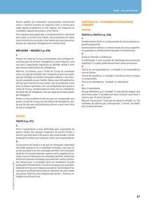 87
©
COGITO,
Guia
do
Professor,
ASA
Cogito • Guia do Professor
Assim, poderá ser necessário compreender exatamente
como o cérebro humano se relaciona com a mente para
saber depois se podemos ou não replicar nas máquinas as
condições capazes de produzir uma mente.
Para aqueles que julgam que o comportamento é suﬁciente
para saber se existe uma mente, não precisamos de saber
como funciona ou se produz uma mente para que possamos
atribuir às máquinas inteligência em sentido forte.
REFLEXÃO — SECÇÃO 2 (p. 270)
1.
Passar no Teste de Turing é certamente uma condição ne-
cessária para se atribuir inteligência a uma máquina, uma
vez que a capacidade linguística ou aptidão verbal é uma
das marcas indiscutíveis da inteligência.
Note-se, no entanto, que o Teste de Turing foi concebido
como um jogo de imitação. Ora, imaginemos que num outro
jogo de imitação um homem consegue ludibriar o seu inter-
locutor passando-se por mulher. Nesse caso não poderemos
aﬁrmar que o homem é uma mulher, por se comportar como
uma. O mesmo acontece com um computador que passe o
Teste de Turing, comportando-se como um ser inteligente.
Ele pode não ser inteligente, mas ser capaz de se fazer passar
por inteligente.
Assim, o mais prudente é aﬁrmar que um computador que
passe o Teste de Turing nos dá indícios de inteligência, ain-
da que tal não seja suﬁciente para aﬁrmar a tese mais forte
de que é inteligente.
TEXTOS
TEXTO 3 (p. 271)
2.
Esta é exatamente a tese defendida pelo argumento do
quarto chinês. Na situação imaginária do quarto chinês, o
homem que está dentro do quarto não compreende o chinês
(mandarim) embora se comporte como se compreendesse.
3.
O argumento de Sandy é o de que um simulador imperfeito
não pode equiparar-se à realidade simulada, mas que tal
já não acontece com um simulador perfeito. Um simulador
atual de um furacão reproduz apenas certos aspetos do fu-
racão, mas se tivéssemos um simulador perfeito, então nele
existiriam pessoas simuladas que sentiriam ventos simula-
dos. Nesse caso, o simulador seria um verdadeiro furacão
produzido artiﬁcialmente. O mesmo se passa com a possibi-
lidade de termos uma máquina que pense. Se conseguirmos
reproduzir artiﬁcialmente todos os detalhes de uma mente
que pensa, teremos uma máquina que pensa – teremos in-
teligência artiﬁcial forte.
CAPÍTULO 15 – A FILOSOFIA E OS OUTROS
SABERES
TEXTOS
TEXTO 1 e TEXTO 2 (p. 279)
1.
Conhecimento direto é conhecimento da nossa própria ex-
periência presente.
Conhecimento indireto é conhecimento da nossa experiên-
cia passada ou conhecimento baseado no testemunho.
2.
A teoria referida é o ﬁabilismo.
A justiﬁcação é uma questão de ﬁabilidade dos processos
cognitivos. O sujeito pode desconhecer esses processos.
3.
Teoria da correspondência: a verdade é correspondência
com os factos.
Teoria da coerência: a verdade é coerência entre crenças
ou proposições.
Teoria da redundância: “verdade” é redundante.
4.
Não, é redundante.
Os que defendem que “verdade” é redundante alegam que
uma frase como “É verdade que neve é branca” quer dizer o
mesmo que “A neve é branca”.
Mas em frases como “Tudo que ele disser é verdade” ou “As
verdades da ciência são contingentes” o termo “verdade”
não se deixa eliminar.
 