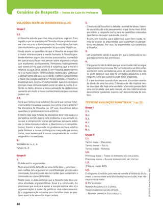 88
Cenários de Resposta – Testes do Guia do Professor
©
COGITO,
Guia
do
Professor,
ASA
SOLUÇÕES TESTE DE DIAGNÓSTICO (p. 20)
Grupo I
1.1.
• A ﬁlosoﬁa estuda questões não empíricas, a priori. Isto
signiﬁca que as questões da Filosoﬁa não se podem resol-
ver com recurso a dados empíricos. Esses dados factuais
são insuﬁcientes para responder às questões ﬁlosóﬁcas.
• Ainda assim, as questões de que a ﬁlosoﬁa se ocupa têm
o maior interesse para a mente humana. A ﬁlosoﬁa pre-
tende eliminar alguns dos nossos preconceitos, na medida
em que procura fazer-nos pensar sobre algumas crenças
que aceitamos acriticamente. Pensamos habitualmente
que somos livres, que a beleza é subjetiva, que a moral é
relativa ou que Deus existe. E em ﬁlosoﬁa perguntamos
se é de facto assim. Teremos boas razões para continuar
a pensar como até aqui ou existirão melhores argumentos
a favor da posição contrária? Neste sentido, a ﬁlosoﬁa é
essencial para nos fazer compreender que até as nossas
crenças mais comuns podem estar erradas e, como é re-
ferido no texto, diminui a nossa sensação de certeza mas
aumenta em muito o nosso conhecimento do que as coisas
podem ser.
1.2.
• Será que temos livre-arbítrio? Ou será que somos total-
mente determinados e que isso nos retira o livre-arbítrio?
Na disciplina de ﬁlosoﬁa, no 10º ano, discutimos estas
questões (o problema do livre-arbítrio).
• Embora não seja função da disciplina dizer-nos qual é a
perspetiva correta sobre este problema, o seu estudo le-
va-nos a compreender várias perspetivas possíveis sobre
ele (o determinismo radical, o libertismo e o compatibi-
lismo). Assim, a discussão do problema do livre-arbítrio
pode diminuir a nossa conﬁança na crença de que somos
livres, mas aumentará a nossa compreensão do caráter
enigmático da realidade.
2.
Verdadeiras: a., c., e.
Falsas: b., d.
Grupo II
1.
• O João está a argumentar.
• Num argumento, defende-se uma certa ideia ‒ uma tese ‒
com razões. Um argumento é constituído por premissas e
conclusão. As premissas são as razões que sustentam a
conclusão ou a tese defendida.
• Neste caso, o João defende que a ﬁlosoﬁa não deve ser
uma atividade argumentativa. Essa é a conclusão. As
premissas que usa para apoiar a sua perspetiva são: a) a
argumentação é coisa de políticos mal-intencionados;
b) a argumentação só serve para baralhar mais as pes-
soas acerca de assuntos importantes.
2.
• O método da ﬁlosoﬁa é o debate racional de ideias, fazen-
do uso da razão e do pensamento, o que torna mais difícil
encontrar a resposta certa para as questões colocadas
(que temos de supor que existe, claro!).
• Assim, em ﬁlosoﬁa, para sabermos quem tem razão, te-
mos de avaliar os argumentos que sustentam as perspe-
tivas em debate. Por isso, os argumentos são essenciais
à ﬁlosoﬁa.
3.
• Um argumento válido é aquele em que a conclusão se se-
gue logicamente das premissas.
4.
• O argumento não é válido porque a conclusão não se segue
logicamente da premissa. Do facto de culturas diferentes
aceitarem como verdadeiros juízos de valor diferentes não
se pode concluir que não há verdades absolutas a este
respeito. Uma das culturas pode estar enganada.
• É o que acontece quando duas pessoas discordam acerca
da idade de uma terceira. O desacordo não implica nes-
se caso que não haja uma verdade: a terceira pessoa terá
uma certa idade, que pelo menos um dos interlocutores
desconhece (podendo mesmo ser desconhecida de am-
bos).
TESTE DE AVALIAÇÃO SUMATIVA N.° 1 (p. 22)
Grupo I
1. b.
2. d.
3. b.
4. c.
5. c.
6. d.
Grupo II
1.1.
Termo maior – CIVILIZADO.
Termo menor – POETA.
Termo médio – ROMANO.
1.2.
Premissa maior – TODOS OS ROMANOS SÃO CIVILIZADOS.
Premissa menor – ALGUNS ROMANOS NÃO SÃO POETAS.
1.3.
3ª ﬁgura, modo AOO.
1.4.
O silogismo é inválido, pois nele se comete a falácia da ilícita
maior: o termo maior está distribuído na conclusão, mas não
na premissa maior.
2. Por exemplo:
NENHUM RACIONALISTA É CÉTICO.
TODOS OS EMPIRISTAS SÃO CÉTICOS.
?NENHUM EMPIRISTA É RACIONALISTA.
 