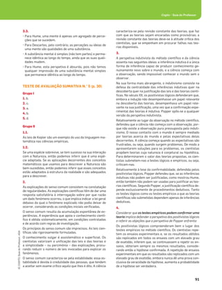 91
©
COGITO,
Guia
do
Professor,
ASA
Cogito šGuia do Professor
3.3.
šPara Hume, uma mente é apenas um agregado de perce-
ções que se sucedem.
šPara Descartes, pelo contrário, as perceções ou ideias de
uma mente são qualidades de uma substância.
šA substância mental é simples (não tem partes) e perma-
nece idêntica ao longo do tempo, ainda que as suas quali-
dades mudem.
šPara Hume, esta perspetiva é absurda, pois não temos
qualquer impressão de uma substância mental simples
que permanece idêntica ao longo do tempo.
TESTE DE AVALIAÇÃO SUMATIVA N.° 5 (p. 30)
Grupo I
1. b.
2. c.
3. a.
4. b.
5. d.
Grupo II
1.1.
As leis de Kepler são um exemplo do uso da linguagem ma-
temática nas ciências empíricas.
1.2.
Se uma espécie sobrevive, se tem sucesso na sua interação
com a Natureza, então podemos inferir que é uma espé-
cie adaptada. Se as aplicações decorrentes dos conceitos
matemáticos que usamos para descrever a Natureza são
bem-sucedidas, então podemos inferir que esses conceitos
estão adaptados à estrutura da realidade e são adequados
para a descrever.
2.
As explicações do senso comum consistem na constatação
de regularidades. As explicações cientíﬁcas têm de dar uma
resposta satisfatória à interrogação sobre por que razão
um dado fenómeno ocorreu, o que implica indicar a lei geral
debaixo da qual o fenómeno explicado não podia deixar de
ocorrer, considerando as condições iniciais veriﬁcadas.
O senso comum resulta da acumulação espontânea de ex-
periências. A experiência que apoia o conhecimento cientí-
ﬁco é obtida sistematicamente, em condições controladas
e de acordo com regras de investigação.
Os princípios do senso comum são imprecisos. As leis cien-
tíﬁcas são rigorosamente formuladas.
O conhecimento vulgar é assistemático e superﬁcial. Os
cientistas valorizam a uniﬁcação das leis e das teorias e
a simplicidade – ou parcimónia – das explicações, procu-
rando reduzir o número de leis invocadas para explicar os
fenómenos.
O senso comum caracteriza-se pela estabilidade; essa es-
tabilidade é devida à credulidade das pessoas, que tendem
a aceitar sem exame crítico aquilo que lhes é dito. A ciência
caracteriza-se pela revisão constante das teorias, que faz
com que as teorias sejam encaradas como provisórias; a
revisão constante das teorias deve-se à atitude crítica dos
cientistas, que se empenham em procurar falhas nas teo-
rias disponíveis.
3.
A perspetiva indutivista do método cientíﬁco e da ciência
assenta nas seguintes ideias: a inferência indutiva é a única
forma de inferência capaz de produzir conhecimento ge-
nuinamente novo sobre o mundo, e a ciência começa com
a observação, sendo impossível conhecer o mundo sem o
observar.
Na sua forma mais abrangente, o indutivismo consiste na
defesa da centralidade das inferências indutivas quer na
descoberta quer na justiﬁcação das leis e das teorias cientí-
ﬁcas. No século XX, os positivistas lógicos defenderam que,
embora a indução não desempenhasse um papel relevante
na descoberta das teorias, desempenhava um papel rele-
vante na sua justiﬁcação, uma vez que a conﬁrmação expe-
rimental das teorias é indutiva. Popper opôs-se a qualquer
versão da perspetiva indutivista.
Relativamente ao lugar da observação no método cientíﬁco,
defendeu que a ciência não começa com a observação, por-
que não existe a observação pura pressuposta pelo induti-
vismo. O nosso contacto com o mundo é sempre mediado
por teorias acerca do mundo e pelas expectativas delas
decorrentes. A ciência começa quando as expectativas são
frustradas, ou seja, quando surgem problemas. De modo a
apresentarem soluções para os problemas, os cientistas
propõem teorias cuja natureza é conjetural ou hipotética.
Para determinarem o valor das teorias propostas, os cien-
tistas submetem-nas a testes lógicos e empíricos, ou seja,
criticam-nas.
Relativamente à tese da conﬁrmabilidade, defendida pelos
positivistas lógicos, Popper defendeu que, se as inferências
indutivas não podem ser justiﬁcadas, como mostrou Hume,
então também não podem ser usadas para justiﬁcar as teo-
rias cientíﬁcas. Segundo Popper, a justiﬁcação cientíﬁca de-
pende exclusivamente de procedimentos dedutivos. Tanto
os testes lógicos como os testes empíricos a que as teorias
cientíﬁcas são submetidas dependem apenas de inferências
dedutivas.
4.
Considerar que os testes empíricos podem conﬁrmar uma
teoria implica defender a perspetiva dos positivistas lógicos
e referir as objeções que a perspetiva de Popper enfrenta:
Os positivistas lógicos compreenderam bem o lugar dos
testes empíricos no método cientíﬁco. Os cientistas repe-
tem os ensaios experimentais e, se os resultados obtidos
são replicados em todos os ensaios com um elevado grau
de exatidão, inferem que, se continuassem a repetir os en-
saios, obteriam sempre os mesmos resultados, conside-
rando então a hipótese conﬁrmada. A repetição de ensaios
experimentais em que os resultados são replicados com um
elevado grau de exatidão, embora nunca dê uma prova con-
clusiva da veracidade da hipótese, aumenta a probabilidade
de a hipótese ser verdadeira.
 
