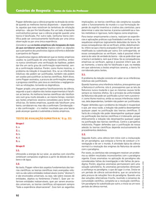 Cenários de Resposta – Testes do Guia do Professor
92
©
COGITO,
Guia
do
Professor,
ASA
Popper defendeu que a ciência progride na direção da verda-
de quando as melhores teorias disponíveis – especialmen-
te, aquelas que mais resistiram às tentativas de refutação
empírica – são por ﬁm falsiﬁcadas. Por um lado, é bastante
contraintuitivo pensar que a ciência progride quando uma
teoria é falsiﬁcada. Por outro lado, nenhuma teoria cien-
tíﬁca pode ser conclusivamente falsiﬁcada por uma única
observação ou por uma única experiência.
Considerar que os testes empíricos são incapazes de mais
do que corroborar uma teoria implica referir as objeções
que a perspetiva dos positivistas lógicos enfrenta e defender
a perspetiva de Popper:
Os positivistas lógicos defenderam que os testes empíricos
usados na justiﬁcação de uma hipótese cientíﬁca, embo-
ra nunca constituam uma veriﬁcação da hipótese, podem
dar-lhe um certo grau de conﬁrmação experimental, sen-
do a conﬁrmação indutiva. Porém, como Hume mostrou, o
problema da indução é insuperável. Ora, se as inferências
indutivas não podem ser justiﬁcadas, também não podem
ser usadas para justiﬁcar as teorias cientíﬁcas. Além disso,
como Popper assinalou, a procura de conﬁrmações ameaça
o progresso cientíﬁco, pois leva os cientistas a negligencia-
rem as refutações, tornando-os dogmáticos.
Popper propôs uma perspetiva falsiﬁcacionista da ciência,
segundo a qual o objetivo dos testes experimentais é falsiﬁ-
car as teorias. As melhores teorias cientíﬁcas são falsiﬁcá-
veis num grau muito elevado e, ao mesmo tempo, resistem
aos testes empíricos severos concebidos para tentar fal-
siﬁcá-las. Os testes empíricos, quando não falsiﬁcam uma
teoria, corroboram-na, mas não a conﬁrmam. Corroboração –
e não conﬁrmação – é o melhor resultado que uma teoria
pode alcançar quando é submetida a testes empíricos.
TESTE DE AVALIAÇÃO SUMATIVA N.° 6 (p. 32)
Grupo I
1. a.
2. c.
3. b.
4. d.
5. a.
Grupo II
1.1.
Utilizando a energia da luz solar, as plantas com cloroﬁla
sintetizam compostos orgânicos a partir de dióxido de car-
bono e de água.
1.2.
No texto, Popper refere dois aspetos fundamentais das teo-
rias cientíﬁcas: as teorias cientíﬁcas mais avançadas refe-
rem ou são sobre entidades inobserváveis (como “átomos”)
e são enunciados universais, ou seja, são sobre classes de
entidades, objetos ou fenómenos (“todos”). Quer por re-
ferirem entidades inobserváveis, quer por serem enuncia-
dos universais, as teorias cientíﬁcas ultrapassam sempre
“toda a experiência observacional”. Isso tem as seguintes
implicações: as teorias cientíﬁcas são conjeturas ousadas
sobre o funcionamento do mundo e a sua formulação de-
pende do espírito inventivo e criativo dos cientistas; para
determinar o valor das teorias, é preciso submetê-las a tes-
tes metódicos e rigorosos, tanto lógicos como empíricos.
Para testar empiricamente a teoria, realizam-se experiên-
cias e aplicações práticas cuja ﬁnalidade é veriﬁcar as con-
sequências empíricas logicamente deduzidas da teoria. Se
essas consequências não se veriﬁcam, então, dedutivamen-
te, infere-se que a teoria avançada é falsa e que tem de ser
modiﬁcada ou substituída por outra. Em contrapartida, se
essas consequências se veriﬁcam, nada é possível inferir
acerca do valor de verdade da teoria – não se pode dizer que
a teoria é verdadeira, nem que é falsa. Se as consequências
empíricas se veriﬁcam, apenas é possível inferir que, até
ao momento, a teoria não foi falsiﬁcada e que, na medida
em que sobreviveu a testes empíricos severos, a teoria foi
corroborada pelos testes.
2.1.
O problema da indução consiste em saber se as inferências
indutivas são justiﬁcáveis.
Quando fazemos uma inferência indutiva, pressupomos que
a Natureza é uniforme, isto é, pressupomos que as leis da
Natureza nunca mudarão e que as mesmas causas terão
sempre os mesmos efeitos. Se o princípio da uniformidade
da Natureza não pode ser justiﬁcado a priori nem a posterio-
ri, como Hume mostrou, então as nossas inferências induti-
vas, dele dependentes, também não podem ser justiﬁcadas.
Popper defendeu que o problema da indução é insuperável
e que, por essa razão, a indução não poderia desempenhar
qualquer papel na justiﬁcação das teorias cientíﬁcas. O
facto de a indução não poder desempenhar qualquer papel
na justiﬁcação das teorias cientíﬁcas é irrelevante, porque
efetivamente a indução não desempenha qualquer papel
na justiﬁcação das teorias cientíﬁcas. Contra a perspetiva
indutivista, Popper defendeu que a justiﬁcação da nossa
adesão às teorias cientíﬁcas depende exclusivamente de
procedimentos dedutivos.
2.2.
Segundo Kuhn, uma ciência tem início com a instauração
de um paradigma, que estipula a forma de conduzir a in-
vestigação e de ver o mundo. A atividade típica da ciência
normal é a resolução dos enigmas da Natureza de acordo
com o paradigma.
Por vezes, os cientistas não conseguem resolver um proble-
ma ou obtêm resultados inconsistentes com o paradigma
vigente. Essas anomalias na aplicação do paradigma são
consideradas falhas da investigação e não falhas do para-
digma. Porém, algumas anomalias permanecem sem uma
solução satisfatória. As anomalias persistentes diminuem
a conﬁança no paradigma, o que dá lugar à crise. Inicia-se
um período de ciência extraordinária, que se caracteriza
pela procura de soluções fora do paradigma. Quando uma
das soluções alternativas triunfa, reunindo o consenso da
comunidade cientíﬁca, completa-se a revolução cientíﬁca.
Um paradigma foi substituído por outro, e inicia-se um novo
período de ciência normal.
 