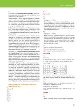 93
©
COGITO,
Guia
do
Professor,
ASA
Cogito • Guia do Professor
3.
Considerar que a ciência é racional e objetiva implica de-
fender a perspetiva de Popper e referir as objeções que a
perspetiva de Kuhn enfrenta:
Segundo Popper, a ciência progride à medida que os testes
mostram falhas nas teorias. As novas teorias são versões
cada vez mais precisas e completas das teorias preceden-
tes, e preservam o que há de correto nas teorias preceden-
tes. O progresso cientíﬁco dá-se por eliminação crítica do
erro e aproximação à verdade.
Na discussão racional das teorias cientíﬁcas, comparamo-las
entre si, segundo critérios objetivos, como o seu grau de
falsiﬁcabilidade e o seu desempenho face a testes severos.
A objetividade e a racionalidade cientíﬁcas resultam do mé-
todo cientíﬁco.
Kuhn observou que a história da ciência é a história de uma
sucessão de paradigmas e aﬁrmou que as mudanças de
paradigma não podem ser interpretadas como progresso
cientíﬁco objetivo. Essa ideia está em contradição com o
facto de dispormos de numerosas aplicações tecnológicas
bem-sucedidas decorrentes das teorias cientíﬁcas mais re-
centes. A única explicação plausível para o sucesso destas
aplicações é a maior correção das teorias cientíﬁcas em que
se baseiam, relativamente às teorias precedentes, menos
poderosas do ponto de vista do sucesso tecnológico.
Considerar que a racionalidade e a objetividade da ciência
são muito limitadas implica referir as objeções que a pers-
petiva de Popper enfrenta e defender a perspetiva de Kuhn:
Popper apresentou uma perspetiva idealizada e normativa
da atividade cientíﬁca, que não tem em conta a história da
ciência nem a atividade cientíﬁca como é de facto desenvol-
vida pela comunidade cientíﬁca.
Ao contrário, Kuhn apresentou uma perspetiva do desen-
volvimento da ciência sustentada na história da ciência.
O seu estudo da história da ciência permitiu-lhe concluir
que, apesar de os cientistas avaliarem as teorias conside-
rando critérios objetivos e partilhados, esses critérios não
asseguram a objetividade nem a racionalidade da escolha
entre teorias, porque, ao serem aplicados, se mostram im-
precisos e, frequentemente, entram em conﬂito uns com
os outros. Na verdade, a aplicação dos critérios – nomea-
damente, a interpretação e o peso que lhes é dado em cada
caso concreto – depende do paradigma e de fatores subje-
tivos dos cientistas. Consequentemente, a objetividade e a
racionalidade da escolha entre teorias são muito limitadas.
SOLUÇÕES TESTE GLOBAL DE AVALIAÇÃO
SUMATIVA (p. 34)
Grupo I
I.
1. a.
2. d.
3. c.
4. b.
5. c.
II.
Percurso A
1.
a)
• O silogismo é inválido.
• Neste silogismo comete-se a falácia de ilícita menor:
o termo menor SERES COM CORAÇÃO está distribuído na con-
clusão (pois é sujeito de uma proposição universal), mas
não está distribuído na premissa (pois é predicado de uma
proposição aﬁrmativa). Assim, a conclusão não se segue
logicamente das premissas.
b)
• O silogismo é inválido.
• Neste silogismo comete-se a falácia de ilícita maior:
o termo maior POLÍTICOS está distribuído na conclusão
(pois é predicado de uma proposição negativa), mas não
está distribuído na premissa (pois é sujeito de uma pro-
posição particular). Assim, a conclusão não se segue lo-
gicamente das premissas.
2.
TODOS OS PORTUGUESES SÃO EUROPEUS.
TODOS OS ALENTEJANOS SÃO PORTUGUESES.
LOGO, TODOS OS ALENTEJANOS SÃO EUROPEUS.
Percurso B
1.
Dicionário:
P = DESCARTES TEM RAZÃO ACERCA DA ORIGEM DA IDEIA DE DEUS.
Q = HUME TEM RAZÃO ACERCA DA ORIGEM DA IDEIA DE DEUS.
(P o™ Q), P?™Q
P Q (P o™ Q) P ™ Q
V V V F F V V F V
V F V V V F V V F
F V F V F V F F V
F F F V V F F V F
O argumento é válido, uma vez que em nenhuma circuns-
tância tem ambas as premissas verdadeiras e a conclusão
falsa.
2.
OU O PRESIDENTE SE DEMITE OU, SE A CONTESTAÇÃO AUMENTAR,
A ASSEMBLEIA PEDE A SUA DEMISSÃO.
O PRESIDENTE NÃO SE DEMITE.
LOGO, SE A CONTESTAÇÃO AUMENTAR, A ASSEMBLEIA PEDE A SUA
DEMISSÃO.
Grupo II
1.
a)
• Neste argumento incorre-se numa falácia ad hominem.
 
