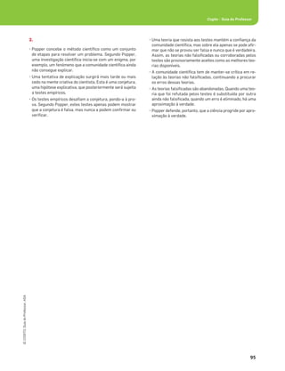 95
©
COGITO,
Guia
do
Professor,
ASA
Cogito • Guia do Professor
2.
• Popper concebe o método cientíﬁco como um conjunto
de etapas para resolver um problema. Segundo Popper,
uma investigação cientíﬁca inicia-se com um enigma, por
exemplo, um fenómeno que a comunidade cientíﬁca ainda
não consegue explicar.
• Uma tentativa de explicação surgirá mais tarde ou mais
cedo na mente criativa do cientista. Esta é uma conjetura,
uma hipótese explicativa, que posteriormente será sujeita
a testes empíricos.
• Os testes empíricos desaﬁam a conjetura, pondo-a à pro-
va. Segundo Popper, estes testes apenas podem mostrar
que a conjetura é falsa, mas nunca a podem conﬁrmar ou
veriﬁcar.
• Uma teoria que resista aos testes mantém a conﬁança da
comunidade cientíﬁca, mas sobre ela apenas se pode aﬁr-
mar que não se provou ser falsa e nunca que é verdadeira.
Assim, as teorias não falsiﬁcadas ou corroboradas pelos
testes são provisoriamente aceites como as melhores teo-
rias disponíveis.
• A comunidade cientíﬁca tem de manter-se crítica em re-
lação às teorias não falsiﬁcadas, continuando a procurar
os erros dessas teorias.
• As teorias falsiﬁcadas são abandonadas. Quando uma teo-
ria que foi refutada pelos testes é substituída por outra
ainda não falsiﬁcada, quando um erro é eliminado, há uma
aproximação à verdade.
• Popper defende, portanto, que a ciência progride por apro-
ximação à verdade.
 