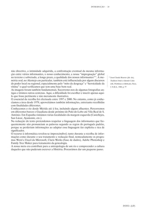 INTRODUÇÃO      10




não directivo, a intimidade adquirida, a confrontação eventual da mesma informa-
ção entre vários informantes, o nosso conhecimento, a nossa “impregnação” global
no terreno e sobretudo, a longo prazo, a qualidade dos nossos informantes15”. A me-         15
                                                                                                 Jean-Claude Bouvier (dir. de),
mória oral, no Alentejo em particular, também está influenciada por alguns discursos             Tradition Orale et Identité Cultu-
do poder local ou regional, especialmente pelo “mito da desgraça” e “heroicidade da              relle, Problèmes et Méthodes, Paris,
vítima” o qual verificamos que tem uma base bem real.                                            C.N.R.S., 1980, p. 57
As imagens foram também fundamentais. Socorremo-nos de algumas fotografias an-
tigas e tirámos outras centenas. Aqui, a dificuldade foi escolher e inserir apenas aqui-
lo que fosse pertinente e não meramente ilustrativo.
O essencial da recolha foi efectuada entre 1997 e 2000. No entanto, como já conhe-
cíamos a área desde 1978, aproveitámos também informações, entretanto recolhidas
com finalidades diferentes.
Conhecemos o rio desde Mérida até à foz, incluindo alguns afluentes. Percorremos
em diferentes barcos o Guadiana desde próximo do Pulo do Lobo até Vila Real de S.
António. Em Espanha visitámos várias localidades da margem esquerda (Castellejos,
San Lúcar, Ayamonte, etc.).
Na redacção do texto pretendemos respeitar a linguagem dos informantes que fre-
quentemente não pronunciam as palavras segundo as regras do português padrão,
porque se perderiam informações ao adaptar essa linguagem tão explícita e rica de
significados.
O recurso à informática revelou-se imprescindível, tanto durante a recolha de infor-
mações como durante o seu tratamento e redacção final, nomeadamente os progra-
mas Word e Excel da Microsoft, Claris Works (base de dados), Adobe Photoshop e
Family Tree Maker para tratamento da genealogia.
A nossa meta era contribuir para a antropologia de um rio e compreender a cultura
daqueles que não puderam escrever a História. Procurámos dar um pequeno passo.




                                                                                                                  FOTO - (LP)
 