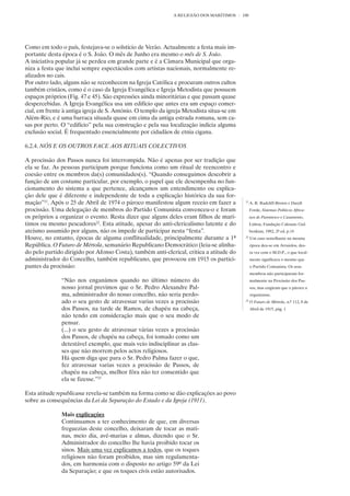 A RELIGIÃO DOS MARÍTIMOS     100




Como em todo o país, festejava-se o solstício de Verão. Actualmente a festa mais im-
portante desta época é o S. João. O mês de Junho era mesmo o mês de S. João.
A iniciativa popular já se perdeu em grande parte e é a Câmara Municipal que orga-
niza a festa que inclui sempre espectáculos com artistas nacionais, normalmente re-
alizados no cais.
Por outro lado, alguns não se reconhecem na Igreja Católica e procuram outros cultos
também cristãos, como é o caso da Igreja Evangélica e Igreja Metodista que possuem
espaços próprios (Fig. 47 e 45). São expressões ainda minoritárias e que passam quase
despercebidas. A Igreja Evangélica usa um edifício que antes era um espaço comer-
cial, em frente à antiga igreja de S. António. O templo da igreja Metodista situa-se em
Além-Rio, e é uma barraca situada quase em cima da antiga estrada romana, sem ca-
sas por perto. O “edifício” pela sua construção e pela sua localização indicia alguma
exclusão social. É frequentado essencialmente por cidadãos de etnia cigana.

6.2.4. NÓS E OS OUTROS FACE AOS RITUAIS COLECTIVOS

A procissão dos Passos nunca foi interrompida. Não é apenas por ser tradição que
ela se faz. As pessoas participam porque funciona como um ritual de reencontro e
coesão entre os membros da(s) comunidades(s). “Quando conseguimos descobrir a
função de um costume particular, por exemplo, o papel que ele desempenha no fun-
cionamento do sistema a que pertence, alcançamos um entendimento ou explica-
ção dele que é diferente e independente de toda a explicação histórica da sua for-
mação”21. Após o 25 de Abril de 1974 o pároco manifestou algum receio em fazer a           21
                                                                                                A. R. Radcliff-Brown e Daryll
procissão. Uma delegação de membros do Partido Comunista convenceu-o e foram                    Forde, Sistemas Políticos Africa-
os próprios a organizar o evento. Resta dizer que alguns deles eram filhos de marí-             nos de Parentesco e Casamento,
timos ou mesmo pescadores22. Esta atitude, apesar do anti-clericalismo latente e do             Lisboa, Fundação Calouste Gul-
ateísmo assumido por alguns, não os impede de participar nesta “festa”.                         benkian, 1982, 2ª ed, p.14
Houve, no entanto, épocas de alguma conflitualidade, principalmente durante a 1ª           22
                                                                                                Um caso semelhante na mesma
República. O Futuro de Mértola, semanário Republicano Democrático (leia-se alinha-              época deu-se em Arraiolos, des-
do pelo partido dirigido por Afonso Costa), também anti-clerical, critica a atitude do          ta vez com o M.D.P., o que local-
administrador do Concelho, também republicano, que provocou em 1915 os partici-                 mente significava o mesmo que
pantes da procissão:                                                                            o Partido Comunista. Os seus
                                                                                                membros não participaram for-
               “Não nos enganámos quando no último número do                                    malmente na Procissão dos Pas-
               nosso jornal previmos que o Sr. Pedro Alexandre Pal-                             sos, mas exigiram que o pároco a
               ma, administrador do nosso concelho, não seria perdo-                            organizasse.
               ado o seu gesto de atravessar varias vezes a procissão                      23
                                                                                                O Futuro de Mértola, n.º 112, 8 de
               dos Passos, na tarde de Ramos, de chapéu na cabeça,                              Abril de 1915, pág. 1
               não tendo em consideração mais que o seu modo de
               pensar.
               (...) o seu gesto de atravessar várias vezes a procissão
               dos Passos, de chapéu na cabeça, foi tomado como um
               detestável exemplo, que mais veio indisciplinar as clas-
               ses que não morrem pelos actos religiosos.
               Há quem diga que para o Sr. Pedro Palma fazer o que,
               fez atravessar varias vezes a procissão de Passos, de
               chapéu na cabeça, melhor fôra não ter consentido que
               ela se fizesse.”23

Esta atitude republicana revela-se também na forma como se dão explicações ao povo
sobre as consequências da Lei da Separação do Estado e da Igreja (1911).

               Mais explicações
               Continuamos a ter conhecimento de que, em diversas
               freguezias deste concelho, deixaram de tocar as mati-
               nas, meio dia, avé-marias e almas, dizendo que o Sr.
               Administrador do concelho lhe havia proibido tocar os
               sinos. Mais uma vez explicamos a todos, que os toques
               religiosos não foram proibidos, mas sim regulamenta-
               dos, em harmonia com o disposto no artigo 59º da Lei
               da Separação; e que os toques civis estão autorisados.
 