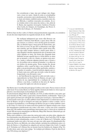 A RELIGIÃO DOS MARÍTIMOS     102




              bos arranhavam a lapa, mas por milagre não chega-
              vam a tocar no santo. Ainda lá estão as arranhadelas
              na pedra, acrescenta o povo piedosamente. S. Barão te-
              ve mais seis irmãos, também santos, nascidos como ele,
              em Mértola, e também venerados em ermidas. As se-
              te ermidas estão à vista umas das outras, e são, além de
              S. Barão, das seguintes invocações: Senhora d’Arceles
              (Ara Caeli), do Amparo, de Guadalupe, das Neves; S.
              Pedro das Cabeças, e S. Veríssimo.29                                        29
                                                                                               J. Leite de VASCONCELOS,
                                                                                               Signum Salomonis A Figa A Bar-
Embora hoje em dia o culto a S. Barão esteja praticamente esquecido, era considera-            ba em Portugal, Lisboa, D. Qui-
do um dos mais importantes na segunda metade do séc. XVIII:                                    xote,1996, pág. 347
                                                                                          30
                                                                                               Joaquim Ferreira Boiça, e Maria
              He tradiçam indisputavel que nesta villa floreceo em                             de Fátima Rombouts Barros, As
              virtudes o Gloriozo Sam Baram, o qual, desta villa em                            Terras, As Serras, Os Rios, Memó-
              que nascera, se retirou a viver em hua gruta da monta-                           rias Paroquiais de 1758 do Conce-
              nha, ao distante legoa e meya perto de huma fonte, que                           lho de Mértola, Mértola, Campo
              lhe criava as ervas, de que elle se alimentava com algu-                         Arqueológico de Mértola, 1995
              mas esmolas, que nos sabados sahia a pedir nesta villa,                     31
                                                                                               Citado por Luís Fernando Delga-
              em cuja cadea sempre deixava a maior parte delas, e                              do Alves, “Subsídios para a His-
              cuja chegada à mesma annunciavão per sy mesmos sem                               tória do Concelho de Mértola”,
              outro impulso os sinos. De forma que chegando hum                                in Arquivo de Beja, vol. V, série
              Sabbado em que aquella hora se viram dobrar os sinos                             III, Agosto 1997, pp. 107 a 134
              per sy mesmos, e não vir o Santo, se ajuizou seria mor-                     32
                                                                                               A. Borges Coelho. Portugal na
              to, e assim o acharam algumas pessoas que o foram a                              Espanha Árabe, Lisboa, Seara
              ver, de joelhos com as maons levantadas, e os olhos no                           Nova, 1972, vol. I, pág. 58
              ceo dentro da mesma gruta. Nesta mesma lhe deram                            33
                                                                                               Cláudio TORRES, et alii, Museu
              sepultura, sobre a qual he hoje a sua eremida. He sin-                           de Mértola I, Núcleo do Castelo,
              gular a sua protecçam para soldar quebrados, amistar e                           Mértola, Campo Arqueológico
              fecundar os cazados, e nam há molestia alguma que es-                            de Mértola, 1991, pág. 30
              te Santo nam cure, pello que em todo o anno he muito
              frequentada a sua devoçam e caza.”
              (...)só Sam Baram he especial no culto em todo o ano, e
              especialmente na Sexta Feira de Ramos, em que// sem
              noticia de sua especialidade he a tradiçam de se Ihe
              officiar a sua festa, e tambem no dia nove de Agosto,
              nos quaes há vigilia em roda da sua igreja.30

São Barão não é reconhecido pela Igreja Católica como santo. Parece tratar-se de um
culto local. O seu nome Barão ou Varão significa homem (do latim vir, viris) o que ex-
plicaria a sua intervenção na fecundação dos casados.
Já anteriormente Diogo Paiva de Andrade, em 1616, se tinha referido a este santo, que
teria morrido em 700, e sobre o qual conta a mesma história, reafirmando: “Tem-se em
toda aquela província por advogado dos casados para terem paz, e haverem filhos”31.
É interessante notar que os cultos públicos mais importantes se realizavam na sexta-
feira de Ramos, em que se festejava um santo que ajudava a salvar a saúde e até te-
ria poderes fecundadores, e no Domingo de Ramos em que se cultua também a mor-
te de Cristo. E o facto de ser numa sexta-feira poderá ter alguma relação com o facto
dos muçulmanos considerarem este como o dia santo, e neste caso seria a memória
desse dia? Há também outro paralelismo interessante que é o facto de ter existido no
século XII um asceta muçulmano em Mértola, Muça ibne Imerane Almertuli que ad-
quiriu a reputação de santo.32
Todas estas ermidas se vêem umas das outras pois estão em sítios altos, algumas de-
las relacionadas com afloramentos rochosos [S. Barão e Ara Caeli (Fig. 43)]. Se algu-
mas delas já estão abandonadas, como é o caso de S. Barão ou S. Veríssimo, outras
continuam ainda com culto e há casos até que esse culto quase foi abandonado (Se-
nhora das Neves, em Mértola, em colina isolada e próxima da confluência entre a ri-
beira de Oeiras e o Guadiana) ou adquiriu até um novo fulgor (Ara Caeli). A capela
de S. Veríssimo ou S. Brissos fica no mesmo local da Senhora do Amparo (Fig. 41).
O culto deste santo seria mais antigo, “de tradição pré-islâmica. O pé de altar do sé-
culo VII reforça esta hipótese33.”
 
