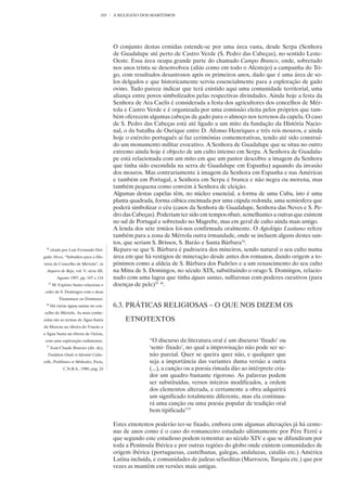 103   A RELIGIÃO DOS MARÍTIMOS




                                         O conjunto destas ermidas estende-se por uma área vasta, desde Serpa (Senhora
                                         de Guadalupe até perto de Castro Verde (S. Pedro das Cabeças), no sentido Leste-
                                         Oeste. Essa área ocupa grande parte do chamado Campo Branco, onde, sobretudo
                                         nos anos trinta se desenvolveu (aliás como em todo o Alentejo) a campanha do Tri-
                                         go, com resultados desastrosos após os primeiros anos, dado que é uma área de so-
                                         los delgados e que historicamente serviu essencialmente para a exploração de gado
                                         ovino. Tudo parece indicar que terá existido aqui uma comunidade territorial, uma
                                         aliança entre povos simbolizados pelas respectivas divindades. Ainda hoje a festa da
                                         Senhora de Ara Caelis é considerada a festa dos agricultores dos concelhos de Mér-
                                         tola e Castro Verde e é organizada por uma comissão eleita pelos próprios que tam-
                                         bém oferecem algumas cabeças de gado para o almoço nos terrenos da capela. O caso
                                         de S. Pedro das Cabeças está até ligado a um mito da fundação da História Nacio-
                                         nal, o da batalha de Ourique entre D. Afonso Henriques e três reis mouros, e ainda
                                         hoje o exército português aí faz cerimónias comemorativas, tendo até sido construí-
                                         do um monumento militar evocativo. A Senhora de Guadalupe que se situa no outro
                                         extremo ainda hoje é objecto de um culto intenso em Serpa. A Senhora de Guadalu-
                                         pe está relacionada com um mito em que um pastor descobre a imagem da Senhora
                                         que tinha sido escondida na serra de Guadalupe em Espanha) aquando da invasão
                                         dos mouros. Mas contrariamente à imagem da Senhora em Espanha e nas Américas
                                         e também em Portugal, a Senhora em Serpa é branca e não negra ou morena, mas
                                         também pequena como convém à Senhora de eleição.
                                         Algumas destas capelas têm, no núcleo essencial, a forma de uma Cuba, isto é uma
                                         planta quadrada, forma cúbica encimada por uma cúpula redonda, uma semiesfera que
                                         poderá simbolizar o céu (casos da Senhora de Guadalupe, Senhora das Neves e S. Pe-
                                         dro das Cabeças). Poderiam ter sido em tempos ribats, semelhantes a outras que existem
                                         no sul de Portugal e sobretudo no Magrebe, mas em geral de culto ainda mais antigo.
                                         A lenda dos sete irmãos foi-nos confirmada oralmente. O Agiológio Lusitano refere
                                         também para a zona de Mértola outra irmandade, onde se incluem alguns destes san-
                                         tos, que seriam S. Brissos, S. Barão e Santa Bárbara34.
 34
      citado por Luís Fernando Del-      Repare-se que S. Bárbara é padroeira dos mineiros, sendo natural o seu culto numa
gado Alves, “Subsídios para a His-       área em que há vestígios de mineração desde antes dos romanos, dando origem a to-
tória do Concelho de Mértola”, in        pónimos como a aldeia de S. Bárbara dos Padrões e a um renascimento do seu culto
  Arquivo de Beja, vol. V, série III,    na Mina de S. Domingos, no século XIX, substituindo o orago S. Domingos, relacio-
         Agosto 1997, pp. 107 a 134      nado com uma lagoa que tinha águas santas, sulfurosas com poderes curativos (para
  35
       M. Espírito Santo relaciona o     doenças de pele)35 36.
 culto de S. Domingos com o deus
          Thammuze ou Dommuzi.
 36
      Há várias águas santas no con-     6.3. PRÁTICAS RELIGIOSAS – O QUE NOS DIZEM OS
celho de Mértola. As mais conhe-
cidas são as termas de Água Santa             ETNOTEXTOS
da Morena na ribeira do Vascão e
a Água Santa na ribeira de Oeiras,
 com uma exploração rudimentar.                        “O discurso da literatura oral é um discurso ‘fixado’ ou
 37
      Jean-Claude Bouvier (dir. de),                   ‘semi- fixado’, no qual a improvisação não pode ser se-
  Tradition Orale et Identité Cultu-                   não parcial. Quer se queira quer não, e qualquer que
relle, Problèmes et Méthodes, Paris,                   seja a importância das variantes duma versão a outra
             C.N.R.S., 1980, pág. 24                   (...), a canção ou a poesia rimada dão ao intérprete cria-
                                                       dor um quadro bastante rigoroso. As palavras podem
                                                       ser substituídas, versos inteiros modificados, a ordem
                                                       dos elementos alterada, e certamente a obra adquirirá
                                                       um significado totalmente diferente, mas ela continua-
                                                       rá uma canção ou uma poesia popular de tradição oral
                                                       bem tipificada”37

                                         Estes etnotextos poderão ter-se fixado, embora com algumas alterações já há cente-
                                         nas de anos como é o caso do romanceiro estudado ultimamente por Pére Ferré e
                                         que segundo este estudioso podem remontar ao século XIV e que se difundiram por
                                         toda a Península Ibérica e por outras regiões do globo onde existem comunidades de
                                         origem ibérica (portuguesas, castelhanas, galegas, andaluzas, catalãs etc.) América
                                         Latina incluída, e comunidades de judeus sefarditas (Marrocos, Turquia etc.) que por
                                         vezes as mantêm em versões mais antigas.
 