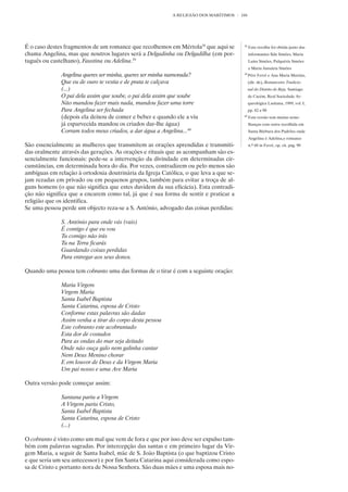 A RELIGIÃO DOS MARÍTIMOS    104




É o caso destes fragmentos de um romance que recolhemos em Mértola38 que aqui se        38
                                                                                             Esta recolha foi obtida junto das
chama Angelina, mas que noutros lugares será a Delgadinha ou Delgadilha (em por-             informantes Ilda Simões, Maria
tuguês ou castelhano), Faustina ou Adelina.39                                                Luísa Simões, Pulquéria Simões
                                                                                             e Maria Januária Simões
              Angelina queres ser minha, queres ser minha namorada?                     39
                                                                                             Pére Ferré e Ana Maria Martins,
              Que eu de ouro te vestia e de prata te calçava                                 (dir. de), Romanceiro Tradicio-
              (...)                                                                          nal do Distrito de Beja, Santiago
              O pai dela assim que soube, o pai dela assim que soube                         de Cacém, Real Sociedade Ar-
              Não mandou fazer mais nada, mandou fazer uma torre                             queológica Lusitana, 1989, vol. I,
              Para Angelina ser fechada                                                      pp. 82 a 90
              (depois ela deixou de comer e beber e quando ele a viu                    40
                                                                                             Esta versão tem muitas seme-
              já esparvecida mandou os criados dar-lhe água)                                 lhanças com outra recolhida em
              Corram todos meus criados, a dar água a Angelina...40                          Santa Bárbara dos Padrões onde
                                                                                             Angelina é Adelina,o romance
São essencialmente as mulheres que transmitem as orações aprendidas e transmiti-             n.º 68 in Ferré, op. cit. pág. 90
das oralmente através das gerações. As orações e rituais que as acompanham são es-
sencialmente funcionais: pede-se a intervenção da divindade em determinadas cir-
cunstâncias, em determinada hora do dia. Por vezes, contradizem ou pelo menos são
ambíguas em relação à ortodoxia doutrinária da Igreja Católica, o que leva a que se-
jam rezadas em privado ou em pequenos grupos, também para evitar a troça de al-
guns homens (o que não significa que estes duvidem da sua eficácia). Esta contradi-
ção não significa que a encarem como tal, já que é sua forma de sentir e praticar a
religião que os identifica.
Se uma pessoa perde um objecto reza-se a S. António, advogado das coisas perdidas:

              S. António para onde vás (vais)
              É contigo é que eu vou
              Tu comigo não irás
              Tu na Terra ficarás
              Guardando coisas perdidas
              Para entregar aos seus donos.

Quando uma pessoa tem cobranto uma das formas de o tirar é com a seguinte oração:

              Maria Virgem
              Virgem Maria
              Santa Isabel Baptista
              Santa Catarina, esposa de Cristo
              Conforme estas palavras são dadas
              Assim venha a tirar do corpo desta pessoa
              Este cobranto este acobrantado
              Esta dor de costados
              Para as ondas do mar seja deitado
              Onde não ouça galo nem galinha cantar
              Nem Deus Menino chorar
              E em louvor de Deus e da Virgem Maria
              Um pai nosso e uma Ave Maria

Outra versão pode começar assim:

              Santana pariu a Virgem
              A Virgem pariu Cristo,
              Santa Isabel Baptista
              Santa Catarina, esposa de Cristo
              (...)

O cobranto é visto como um mal que vem de fora e que por isso deve ser expulso tam-
bém com palavras sagradas. Por intercepção das santas e em primeiro lugar da Vir-
gem Maria, a seguir de Santa Isabel, mãe de S. João Baptista (o que baptizou Cristo
e que seria um seu antecessor) e por fim Santa Catarina aqui considerada como espo-
sa de Cristo e portanto nora de Nossa Senhora. São duas mães e uma esposa mais no-
 