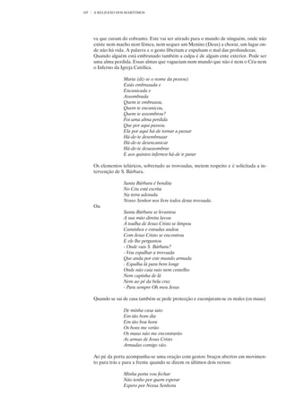 105   A RELIGIÃO DOS MARÍTIMOS




      va que curam do cobranto. Este vai ser atirado para o mundo de ninguém, onde não
      existe nem macho nem fêmea, nem sequer um Menino (Deus) a chorar, um lugar on-
      de não há vida. A palavra e o gesto libertam e expulsam o mal das profundezas.
      Quando alguém está embruxado também a culpa é de algum ente exterior. Pode ser
      uma alma perdida. Essas almas que vagueiam num mundo que não é nem o Céu nem
      o Inferno da Igreja Católica.

                    Maria (diz-se o nome da pessoa)
                    Estás embruxada e
                    Encanicada e
                    Assombrada
                    Quem te embruxou,
                    Quem te encanicou,
                    Quem te assombrou?
                    Foi uma alma perdida
                    Que por aqui passou.
                    Ela por aqui há-de tornar a passar
                    Há-de-te desembruxar
                    Há-de-te desencanicar
                    Há-de-te desassombrar
                    E aos quintos infernos há-de ir parar

      Os elementos telúricos, sobretudo as trovoadas, metem respeito e é solicitada a in-
      tervenção de S. Bárbara.

                    Santa Bárbara é bendita
                    No Céu está escrita
                    Na terra adorada
                    Nosso Senhor nos livre todos desta trovoada.
      Ou
                    Santa Bárbara se levantou
                    A sua mão direita lavou
                    À toalha de Jesus Cristo se limpou
                    Caminhos e estradas andou
                    Com Jesus Cristo se encontrou
                    E ele lhe perguntou
                    - Onde vais S. Bárbara?
                    - Vou espalhar a trovoada
                    Que anda por este mundo armada
                    - Espalha lá para bem longe
                    Onde não caia raio nem centelho
                    Nem capinha de lã
                    Nem ao pé da bela cruz
                    - Para sempre Oh meu Jesus

      Quando se sai de casa também se pede protecção e esconjuram-se os males (os maus)

                    De minha casa saio
                    Em tão bom dia
                    Em tão boa hora
                    Os bons me verão
                    Os maus não me encontrarão
                    As armas de Jesus Cristo
                    Armadas comigo vão.

      Ao pé da porta acompanha-se uma oração com gestos: braços abertos em movimen-
      to para trás e para a frente quando se dizem os últimos dois versos:

                    Minha porta vou fechar
                    Não tenho por quem esperar
                    Espero por Nossa Senhora
 