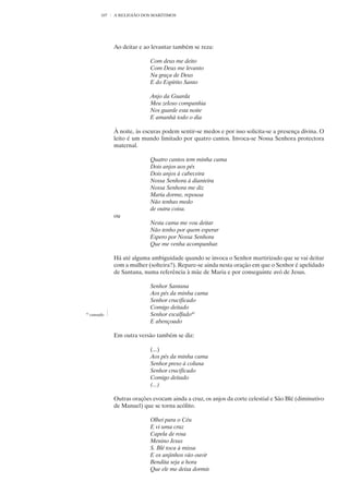 107   A RELIGIÃO DOS MARÍTIMOS




                Ao deitar e ao levantar também se reza:

                              Com deus me deito
                              Com Deus me levanto
                              Na graça de Deus
                              E do Espírito Santo

                              Anjo da Guarda
                              Meu zeloso companhia
                              Nos guarde esta noite
                              E amanhã todo o dia

                À noite, às escuras podem sentir-se medos e por isso solicita-se a presença divina. O
                leito é um mundo limitado por quatro cantos. Invoca-se Nossa Senhora protectora
                maternal.

                              Quatro cantos tem minha cama
                              Dois anjos aos pés
                              Dois anjos à cabeceira
                              Nossa Senhora à dianteira
                              Nossa Senhora me diz
                              Maria dorme, repousa
                              Não tenhas medo
                              de outra coisa.
                ou
                              Nesta cama me vou deitar
                              Não tenho por quem esperar
                              Espero por Nossa Senhora
                              Que me venha acompanhar.

                Há até alguma ambiguidade quando se invoca o Senhor martirizado que se vai deitar
                com a mulher (solteira?). Repare-se ainda nesta oração em que o Senhor é apelidado
                de Santana, numa referência à mãe de Maria e por conseguinte avó de Jesus.

                              Senhor Santana
                              Aos pés da minha cama
                              Senhor crucificado
                              Comigo deitado
41
     cansado                  Senhor escalfado41
                              E abençoado

                Em outra versão também se diz:

                              (...)
                              Aos pés da minha cama
                              Senhor preso à coluna
                              Senhor crucificado
                              Comigo deitado
                              (...)

                Outras orações evocam ainda a cruz, os anjos da corte celestial e São Blé (diminutivo
                de Manuel) que se torna acólito.

                              Olhei para o Céu
                              E vi uma cruz
                              Capela de rosa
                              Menino Jesus
                              S. Blé toca à missa
                              E os anjinhos vão ouvir
                              Bendita seja a hora
                              Que ele me deixa dormir.
 