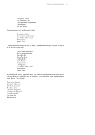 A RELIGIÃO DOS MARÍTIMOS    108




              Entrego-me a Jesus
              E à Santíssima Cruz
              E ao Santíssimo Sacramento
              E às relíquias
              Que tem dentro

De madrugada temos ainda outra oração:

              Já os galos cantam
              Já os anjinhos se levantam
              Já o Senhor subiu à cruz
              Para sempre
              Amém Jesus

Outra considerada antiga em que se pede a um Deus Menino que recebeu as chaves
de S. Pedro e de sua mãe:

              Padre Nosso pequenino
              Tem a chave do menino
              Quem lha deu
              Quem lha daria
              Foi São Pedro
              Santa Maria
              Cruzei montes
              Cruzei pontes
              Já o Senhor subiu à Cruz
              Para sempre
              Ó meu Jesus

A religião pode até ser satirizada, num tom burlesco, por homens, que assim provo-
cam um pequeno escândalo entre as mulheres, o que não inibe umas boas risadas da
parte destas. Por exemplo:

Eu te benzo Mateus
Com três peidos meus
Três de S. Francisco
As palhas alhas
Caganitas das gralhas
E os bafos de algum cu
Fica descansado
Que deste mal
Não morres tu
 