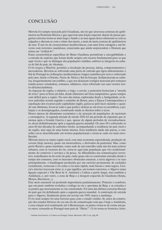 CONCLUSÃO   110




CONCLUSÃO

Mértola foi sempre marcada pelo Guadiana, um rio que atravessa centenas de quiló-
metros na Península Ibérica e que aqui tem uma feição especial: depois de passar gar-
gantas estreitas torna-se mais largo e fundo e as suas águas doces misturam-se com as
salgadas e alteram-se com o ritmo das marés, a mais de meia centena de quilómetros
do mar. É um rio de características mediterrâneas, com uma forte estiagem e um In-
verno com torrentes caudalosas, enxurradas que ainda surpreendem o Homem que
teima em “civilizá-lo”.
Essas características específicas do Baixo Guadiana permitiram a navegabilidade e
a entrada de espécies que foram desde sempre um recurso fundamental para os que
aqui vivem e que os distingue das populações vizinhas, embora se integrem na cultu-
ra do Sul do país, do Alentejo.
O rio traçou a História: permitiu a circulação de pessoas, ideias, comportamentos e
mercadorias. Revelou-se sobretudo uma porta de entrada que ligou milenarmente o
Sul de Portugal às civilizações mediterrâneas: longos caminhos por terra e sobretudo
pelo mar, desde o Oriente, Norte de África e Sul da Europa. Sedimentaram-se cultu-
ras, frequentemente em conflito, e que nos deixaram vestígios materiais pré-romanos
(ainda pouco estudados), romanos, islâmicos, estes sobretudo nas suas versões nor-
te-africana/andaluza.
As riquezas da região, o minério, o trigo, o carvão, a pastorícia forneciam a “moeda
de troca” para os bens em falta, desde alimentos até bens sumptuários, quase sempre
com déficit para a região. No caso das minas, exploradas desde a Antiguidade, os lu-
cros auferidos teriam seguido o caminho de Roma, para a Época Contemporânea a
espoliação dos recursos pelo capitalismo inglês, guiou-se pelo lucro máximo e quan-
do este diminuiu, levou-se tudo o que podia e deixou-se em troca os escombros, a po-
luição e os desempregados, ressalvando ainda os direitos sobre a terra.
Houve épocas de dinamismo económico e de atracção de populações, de nacionais
e estrangeiros. A segunda metade do século XIX foi um período de expansão que se
atenua após a Grande Guerra e que, apesar de alguns períodos de recrudescimen-
to, decai definitivamente após a segunda guerra mundial. Os anos 50 e sobretudo os
anos 60 são décadas de autêntico êxodo, acompanhando a tendência do país rural e
da região, mas aqui de uma forma intensa. Essa tendência ainda não parou, o con-
celho vai-se desertificando em termos populacionais e torna-se cada vez mais enve-
lhecido.
Mértola insere-se numa região rural, com uma economia especializada, produção de
cereais (hoje menos), quase em monocultura, e derivados da pastorícia. Mas, como
porto fluvial e quase marítimo, como sede de um concelho onde não há mais centros
urbanos, com os recursos do rio, criou-se aqui uma população que vive tradicional-
mente do comércio e serviços e da pesca. As dificuldades nas comunicações terres-
tres, semelhantes às do resto do país, onde quase não se construíam estradas desde o
tempo dos romanos, com os inerentes obstáculos naturais, a serra algarvia e os vaus
principalmente, a banditagem produzida por um exército permanente de excluídos
socialmente, tornavam o rio como a via mais rápida, mais barata e mais segura. Lito-
ral e interior trocavam entre si, o que significa, em termos concretos, o Algarve (uma
ligação especial a Vila Real de S. António) e Lisboa a partir daqui, mas também a
Andaluzia, e, por outro, a zona de Beja e a margem esquerda do Guadiana (Serpa,
Moura, Barrancos...).
Este meio essencial vai perdendo importância paulatinamente. Primeiro o comboio,
que em parte também revitaliza o tráfego no rio e aproxima de Beja, e as estradas e
as pontes que morosamente se vão construindo. Foi uma das últimas carreiras fluviais
do país que foi definhando após a segunda guerra mundial. A construção de estrada
para o Algarve, finalmente posta em serviço em 1949, marca a mudança.
O rio nem sempre foi uma barreira para com o estado vizinho. Se antes da constru-
ção dos estados ibéricos ele era um elo de comunicação com que é hoje a Andaluzia,
e essa relação terá continuado até à Restauração, os países viram-se de costas um pa-
ra outro, tornando-se Portugal num país de “ilhéus”1. O rio torna-se fronteira, forte-

 1
     António José Saraiva, A Cultura em Portugal, Lisboa, Bertrand, 1983, I vol., pág. 86
 