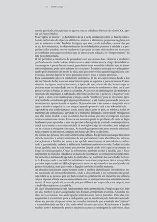 111   CONCLUSÃO




mente guardada, situação que se agrava com as ditaduras ibéricas do século XX, ape-
sar do Pacto Ibérico.
Mas “eppur se muove”, os habitantes de cá e de lá contactam entre si, fazem contra-
bando, sobretudo de objectos utilitários, animais e alimentos, pequenos negócios em
que se arriscava a vida. Também há alguns que vão para lá trabalhar, outros vêm pa-
ra cá, há casamentos, há demonstrações de solidariedade perante a miséria e a pre-
potência dos estados; outros evadem-se à procura de uma vida melhor ou na recusa
de combater uma guerra colonial que se arrasta sem solução, ou “simplesmente” na
luta pela democracia.
O rio permitiu a existência de pescadores até aos nossos dias. Homens e mulheres
profundamente conhecedores das correntes, dos ventos e marés, das profundidades e
das margens a quem deram nomes, guardaram uma memória colectiva que se trans-
mitia oralmente, pois raros sabiam ler e escrever. Memória essa que se vai fragmen-
tando pelo abandono do modo de vida, mas que se revivifica quanto inquirida ou con-
frontada, mesmo depois de anos passados noutro local e noutra profissão.
Esta comunidade não era totalmente sedentária. O rio era aproveitado desde a foz
até ao Pulo do Lobo, essa sim uma barreira para as espécies e para os barcos. O mo-
vimento das águas, marés e torrentes, a época do ano, a hora do dia, levava a que se
pescasse num ou outro lado do rio. O pescador movia-se conforme o sável ou a lam-
preia e levava o barco, as artes e a família. As artes e as embarcações são também o
resultado da adaptação à actividade, diferentes conforme o peixe ou o lugar: o “con-
to” para o sável, o tresmalho para o muge, a rede “coelheira” para as eirozinhas (prá-
tica proibida e condenada por alguns profissionais) e até formas passivas de pesca, co-
mo o caneiro, aproveitando os açudes. O pescador usa o rio como o camponês usa a
terra e só não o respeita (e com mágoa) quando primeiro está a sua sobrevivência.
Aprende-se esse conhecimento desde tenra idade, com os pais, os irmãos e todos os
membros da comunidade, aprende-se a trabalhar imitando, construindo brinquedos
que têm como modelo o que os adultos fazem, coisas que não se compram nas lojas
nem se ensinam nas escola. Esta era um mundo à parte da profissão, de onde se fugia
facilmente para aprender o que era preciso e dava gosto (e o estado contemporizava,
quiçá para manter a estrutura social). A inovação é algo de estranho, mas adaptam-
-se as técnicas a situações concretas. As tecnologias penetram neste mundo artesanal:
hoje compra-se um motor, amanhã um barco de fibra ou de ferro.
Os nomes das pessoas revelam também uma cultura. É a primeira coisa que têm além
do leite materno, é uma transmissão de um património e uma identificação, uma as-
sociação com a família; no nome e no apelido recordam-se os ascendentes e sobre-
tudo a paternidade, embora a influência feminina também se revele. Poderá até não
haver apelido, mas há um nome que provém do pai ou do avô e que se transmite ao
longo de várias gerações. O uso de sobrenomes também evolui: à medida que o Esta-
do penetra na vida dos cidadãos e os laços de parentesco se tornam menos importan-
tes aumenta o número de apelidos do indivíduo. Ao contrário das sociedades do Nor-
te da Europa, onde o normal é o indivíduo ter um nome próprio ou dois e um apelido
paterno, aqui recorre-se à filiação paterna e materna recorrendo a um modelo de ori-
gem aristocrática, mas que revela a ligação também à família materna.
As alcunhas funcionam quase sempre como a melhor identificação do indivíduo nu-
ma sociedade de interconhecimento, onde a vida privada é do conhecimento geral.
Apelidam-se as pessoas por um facto concreto, geralmente um incidente na infância
ou por alguma atitude menos consentânea com os comportamentos admitidos social-
mente. A marca pode até passar de pais para filhos e ser esquecida a sua origem, mas
o indivíduo sujeita-se a aceitá-la.
Os laços de parentesco eram fundamentais nesta comunidade. Funções que são hoje
em dia, melhor ou pior asseguradas pelo Estado, competiam à família. A família nu-
clear seria o normal, mas com ligações estreitas com outros parentes. Uma das con-
sequências é a tendência para a endogamia, que se manifesta pelo facto de cada indi-
víduo ser parente de quase todos, no reconhecimento de que a maioria são “primos”
e na solidariedade no dia a dia, mais visível durante as cheias. Relaciona-se a família
nuclear com o número de pessoas necessárias para a equipagem de um barco, duas
 
