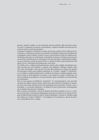CONCLUSÃO     112




pessoas, marido e mulher ou um camarada, parente próximo. Mas em barcos maio-
res, para o transporte de pessoas e mercadorias, a empresa familiar necessita do con-
curso de todos os parentes próximos.
As práticas religiosas em Mértola revelam, através dos tempos, fortes indícios de he-
terodoxia e resistência aos poderes eclesiásticos instituídos. Santos que identificavam
a população, como S. Barão, eremita e asceta, cuja memória se filia em tradições pos-
sivelmente anteriores ao cristianismo, irmandades de Santos e Senhoras que marcam
um território, Senhoras que se relacionam com um culto lunar, manifestações religio-
sas que celebram a morte do jovem Deus e o triunfo da Mãe, santos protectores das
águas, do rio e sobretudo dos homens que vivem dele.
O conflito com a religião institucional passa mesmo pela religião muçulmana que,
aliás, perdura nos seus símbolos e espaços, num judaísmo atribuído, capelas erigi-
das e não autorizadas e hoje em dia com uma desconfiança em relação aos agentes
da hierarquia católica que também suspeitam da “crendice” popular. O afastamen-
to em relação à religião institucional e também em relação à religião popular mani-
festa-se hoje na fraca afluência aos cultos, e em relação aos santos e Senhora(s), na
fraca resistência às proibições e no aparecimento, quase escondido, de outras formas
de cristianismo.
Não se trata apenas da influência “positivista” ou “modernizadora” que terá sido
exercida por alguns notáveis locais, ainda menos pelo Partido Comunista, de ideolo-
gia ateia, mas cujos membros locais até participam numa procissão. O facto é que a
sociedade e a economia mudaram e os últimos 20 anos aceleraram a desintegração
da sociedade num processo entrópico.
Mas a cultura é persistente. A festa do Senhor dos Passos mantém-se viva e é o tem-
po do reencontro. A protecção antigamente invocada aos santos ou ao manto da Vir-
gem da Misericórdia solicita-se hoje à Câmara Municipal. A noção de trabalho ainda
não chegou ao “tempo é dinheiro”. A nostalgia do rio reacende-se, apesar da polui-
ção, um problema novo e antigo.
 