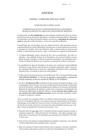 ANEXOS    114




                                   ANEXOS

                 ANEXO 1: COMUNICADO DA C.M.M.


                        COMUNICADO À POPULAÇÃO

       COMERCIALIZAÇÃO E CONSUMO DO PEIXE CAPTURADO
      NO RIO GUADIANA NA ÁREA DO CONCELHO DE MÉRTOLA

Considerando que foi estabelecida, por determinação da Direcção-Geral de Veteri-
nária (Secretaria de Estado da Agricultura e do Desenvolvimento Rural - Ministério
da Agricultura, do Desenvolvimento Rural e das Pescas), a interdição da comerciali-
zação do pescado no Rio Guadiana - na área do concelho de Mértola;

Considerando que tal interdição tem, por algumas formas, sido apontada como da
responsabilidade da Câmara Municipal, vimos prestar os esclarecimentos necessários
à reposição da verdade, bem como informar sobre o actual estado do processo que
impede a comercialização do peixe e logo, a actividade dos respectivos profissionais:

1. A Câmara Municipal, desde a década de 80, e face aos problemas - de todos co-
   nhecidos -, da qualidade da água do rio Guadiana e aos eventuais reflexos na qua-
   lidade do peixe, começou, à conta do orçamento municipal e em articulação com o
   Centro de Saúde de Mértola, por assegurar a realização de análises ao pescado;

2. As qualidades da água do Guadiana e do peixe, não constituem responsabilidade
   da Câmara e logo não lhe cabe encontrar as soluções adequadas, tendo a interven-
   ção municipal objectivado só fornecer à população informação sobre a qualidade
   daqueles bens, no sentido da defesa da saúde pública;

3. A Direcção Geral de Veterinária, em 4 de Março de 1997 e reforçando idêntica po-
   sição anterior, interditou “a colocação no mercado e desaconselhou o consumo do
   pescado capturado. na área do concelho de Mértola, no rio Guadiana”;

4. No dia 12 de Março de 1998, na Divisão de Intervenção Veterinária de Beja, e com
   a participação deste Serviço, bem como da Direcção Geral de Saúde, da Direcção
   Geral da Veterinária, da Direcção Regional do Ambiente do Alentejo, da Direcção
   Regional de Agricultura do Alentejo e ainda com as presenças e participações dos
   Veterinários Municipais de Mértola, Moura e Serpa, decorreu uma reunião onde
   por consenso das várias Entidades presentes, foram extraídas conclusões, dentre
   as quais se transcreve a última:

“Face aos dados dos resultados obtidos, nas últimas análises efectuadas no peixe prove-
niente do rio Guadiana-Mértola e aos esclarecimentos do Departamento de Zoologia e
Antropologia da Faculdade de Ciências do Porto e da Direcção Geral de Saúde e discus-
são havida na reunião, foi parecer consensual das várias Entidades presentes que a me-
dida cautelar atempadamente tomada seja levantada.” (sic)

5. Passados mais de vinte dias sobre a conclusão técnica extraída naquela reunião, a
   entidade competente - Direcção-Geral de Veterinária - não tomou quaisquer me-
   didas sobre o levantamento da interdição que determinou por Edital de 4 de Mar-
   ço deste ano;

6. Essa inércia é da exclusiva responsabilidade da entidade competente, não cabendo
   à Câmara Municipal tomar medidas sobre a matéria;

7. Mas, não cabendo à Câmara tomar decisões sobre a questão, é seu dever institucio-
   nal prosseguir tudo quanto respeite aos interesses da população do concelho;
 