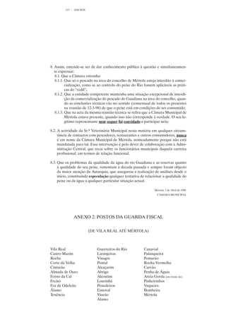 115   ANEXOS




8. Assim, entende-se ser de dar conhecimento público à questão e simultaneamen-
   te expressar:
   8.1. Que a Câmara estranha:
   8.1.1. Que só o pescado na área do concelho de Mértola esteja interdito à comer-
          cialização, como se ao controlo do peixe do Rio fossem aplicáveis as práti-
          cas do “redil”;
   8.1.2. Que a entidade competente mantenha uma situação excepcional de interdi-
          ção da comercialização do pescado do Guadiana na área do concelho, quan-
          do as conclusões técnicas vão no sentido (consensual de todos os presentes
          na reunião de 12-3-98) de que o peixe está em condições de ser consumido;
   8.1.3. Que na acta da mesma reunião técnica se refira que a Câmara Municipal de
          Mértola estava presente, quando isso não corresponde à verdade. O seu le-
          gítimo representante nem sequer foi convidado a participar nela;

8.2. A actividade da Sr.ª Veterinária Municipal nesta matéria em qualquer circuns-
     tância de contactos com pescadores, restaurantes e outros consumidores, nunca
     é em nome da Câmara Municipal de Mértola, nomeadamente porque não está
     mandatada para tal. Essa intervenção é pelo dever de colaboração com a Admi-
     nistração Central, que recai sobre os funcionários municipais daquela carreira
     profissional, em termos de relação funcional.

8.3. Que os problemas da qualidade da água do rio Guadiana e as reservas quanto
     à qualidade do seu peixe, remontam à década passada e sempre foram objecto
     da maior atenção da Autarquia, que assegurou a realização de análises desde o
     início, constituindo especulação qualquer tentativa de relacionar a qualidade do
     peixe ou da água a qualquer particular situação actual.

                                                                 Mértola, 3 de Abril de 1998.
                                                                   CÂMARA MUNICIPAL




               ANEXO 2: POSTOS DA GUARDA FISCAL


                        (DE VILA REAL ATÉ MÉRTOLA)



Vila Real                    Guerreiros do Rio            Canavial
Castro Marim                 Laranjeiras                  Palanqueira
Rocha                        Vinagre                      Pomarão
Corte da Velha               Pontal                       Rocha Vermelha
Cinturão                     Alcaçarim                    Carvão
Almada de Ouro               Abrigo                       Penha de Águia
Forno da Cal                 Alcoutim                     Areia Gorda (em frente de)
Freixo                       Lourinhã                     Pinheirinhos
Foz de Odeleite              Penedeiros                   Vaqueira
Álamo                        Enxoval                      Bombeira
Tenência                     Vascão                       Mértola
                             Álamo
 