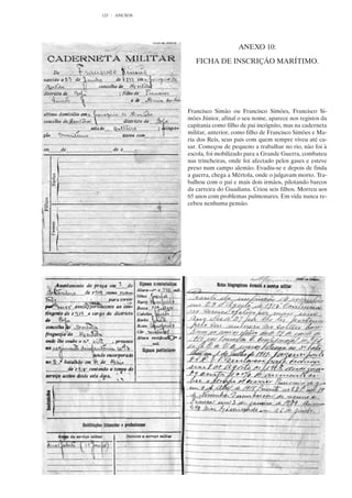 123   ANEXOS




                                   ANEXO 10:

                  FICHA DE INSCRIÇÃO MARÍTIMO.




               Francisco Simão ou Francisco Simões, Francisco Si-
               mões Júnior, afinal o seu nome, aparece nos registos da
               capitania como filho de pai incógnito, mas na caderneta
               militar, anterior, como filho de Francisco Simões e Ma-
               ria dos Reis, seus pais com quem sempre viveu até ca-
               sar. Começou de pequeno a trabalhar no rio, não foi à
               escola, foi mobilizado para a Grande Guerra, combateu
               nas trincheiras, onde foi afectado pelos gases e esteve
               preso num campo alemão. Evadiu-se e depois de finda
               a guerra, chega a Mértola, onde o julgavam morto. Tra-
               balhou com o pai e mais dois irmãos, pilotando barcos
               da carreira do Guadiana. Criou seis filhos. Morreu aos
               65 anos com problemas pulmonares. Em vida nunca re-
               cebeu nenhuma pensão.
 