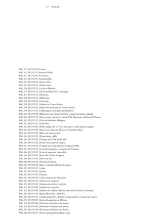 127   ÍNDICES




PAG. 132 | FOTO 6 | Canais.
PAG. 132 | FOTO 7 | Rocha da Galé.
PAG. 133 | FOTO 8 | Carvoeiro.
PAG. 133 | FOTO 9 | Azenhas (JB).
PAG. 134 | FOTO 10 | Cheia (AS).
PAG. 135 | FOTO 11 | Porto actual.
PAG. 136 | FOTO 12 | A sul de Mértola.
PAG. 137 | FOTO 13 | Zona da Mina de S. Domingos.
PAG. 137 | FOTO 14 | Pomarão.
PAG. 138 | FOTO 15 | Biblioteca.
PAG. 138 | FOTO 16 | Alcoutim.
PAG. 139 | FOTO 17 | Salinas de Castro Marim.
PAG. 140 | FOTO 18 | Ponte internacional em Castro Marim.
PAG. 140 | FOTO 19 | Alfândega de Vila Real (pombalina).
PAG. 140 | FOTO 20 | Margem esquerda em Mértola: vestígios da antiga calçada.
PAG. 141 | FOTO 21 | Porto antigo, inícios do século XVI. Ilustração de Duarte D’Armas.
PAG. 142 | FOTO 22 | Cais de Mértola e Moagem.
PAG. 142 | FOTO 23 | Além-Rio.
PAG. 143 | FOTO 24 | Porto antigo. No rio vê-se um navio a vapor (postal antigo).
PAG. 144 | FOTO 25 | Barcos na ribeira de Oeiras (M. Santana Alho).
PAG. 144 | FOTO 26 | Barco de pesca actual.
PAG. 145 | FOTO 27 | Ponte-barca (AD).
PAG. 145 | FOTO 28 | Viagem para Vila Real (AD).
PAG. 146 | FOTO 29 | Ponte-barca (postal antigo).
PAG. 147 | FOTO 30 | Viagem para Vila Real no Vendaval (1998).
PAG. 147 | FOTO 31 | Casal de pescadores a jusante do Pomarão.
PAG. 148 | FOTO 32 | Casa de pescador. Além-Rio.
PAG. 149 | FOTO 33 | Pescador. Penha de Águia.
PAG. 149 | FOTO 34 | Horta no rio.
PAG. 150 | FOTO 35 | Francisco Simões.
PAG. 151 | FOTO 36 | Barco Alentejo III (postal antigo).
PAG. 152 | FOTO 37 | Artes.
PAG. 152 | FOTO 38 | Conto.
PAG. 153 | FOTO 39 | Tarrafa.
PAG. 153 | FOTO 40 | Artes. Interior de Armazém.
PAG. 154 | FOTO 41 | Senhora do Amparo.
PAG. 154 | FOTO 42 | Senhora das Neves. Mértola.
PAG. 155 | FOTO 43 | Senhora de Aracelis.
PAG. 155 | FOTO 44 | Senhor dos Aflitos e Matriz (desenho de Duarte d’Armas).
PAG. 156 | FOTO 45 | Igreja Metodista. Além Rio.
PAG. 156 | FOTO 46 | Antiga igreja de S. António dos pescadores. Actual cine-teatro.
PAG. 157 | FOTO 47 | Igreja Evangélica em Mértola.
PAG. 158 | FOTO 48 | Procissão do Senhor dos Passos.
PAG. 159 | FOTO 49 | Procissão do Senhor dos Passos.
PAG. 159 | FOTO 50 | Procissão do Senhor dos Passos.
PAG. 160 | FOTO 51 | Passo numa janela da Rua Larga.
 