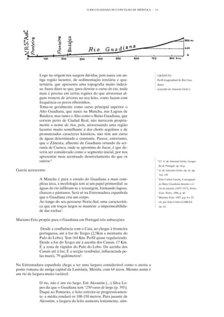 O RIO GUADIANA NO CONCELHO DE MÉRTOLA   14




              Logo na origem nos surgem dúvidas, pois nasce em an-                   GRÁFICO1
              tiga região lacustre, de sedimentação terciária e qua-                 Perfil longitudinal do Rio Gua-
              ternária, que apresenta uma topografia muito indeci-                   diana.
              sa; basta dizer-se que, para desviar o curso do rio, nada              (extraído de Amorim Girão5)
              mais é preciso em certas regiões do que atravessar al-
              guns troncos de árvores no seu leito, como fazem com
              frequência os povos ribeirinhos.
              Toma-se geralmente como curso principal superior o
              Alto Guadiana, que nasce na Mancha, nas Lagoas de
              Ruidera; mas tanto o Alto como o Baixo Guadiana, que
              correm perto de Ciudad Real, não merecem propria-
              mente o nome de rios, pois, atravessando uma região
              lacustre muito semelhante à dos chotts argelinos e de
              pronunciados caracteres kársticos, não têm um curso
              de águas determinado e constante. Parece, entretanto,
              que o Zâncara, afluente do Guadiana oriundo da ser-
              rania de Cuenca, onde se aproxima do Jucar, é que de-
              veria ser considerado como o segmento inicial, por nos
              apresentar mais acentuado desnivelamento do que os
              outros.6                                                               5
                                                                                         Cf. A. de Amorim Girão, Geogra-
                                                                                         fia de Portugal, op. cit.p.
Garcia acrescenta:                                                                   6
                                                                                         A. de Amorim Girão, op. cit. pp.
                                                                                         144, 145
              A Mancha é para o estudo do Guadiana a mais com-                       7
                                                                                         João Carlos Garcia, A navegação
              plexa área, a morfologia tem aí um papel primordial: as                    no Baixo Guadiana durante o ci-
              águas do rio infiltram-se e ressurgem, formando lagoas,                    clo do minério (1857-1917), Porto,
              charcos e pântanos. Será só na Extremadura espanhola                       Univ. Porto, 1996, p. 46
              que o Guadiana cria um corpo.                                          8
                                                                                         Mariano Feio, 1947, p.p. 8 e 33,
              Ao longo do seu percurso Norte-Sul, uma característi-                      cit. por João Carlos GARCIA
              ca que em traços largos se mantém: a impermeabilida-                       op. cit.
              de das rochas7.

Mariano Feio propõe para o Guadiana em Portugal três subsecções:

               Desde a confluência com o Caia, ao chegar à fronteira
              portuguesa, até à foz do Terges (2,5Km a montante do
              Pulo do Lobo). Tem 164 Km. Perfil quase regularizado.
              Desde a foz do Terges até à azenha dos Canais, 17 Km.
              É a zona de rápidos do Pulo do Lobo. Da azenha dos
              Canais até à foz. É a secção vestibular, influenciada pe-
              las marés, 79 quilómetros8.

Na Extremadura espanhola chega a ter uma largura considerável como o atesta a
ponte romana da antiga capital da Lusitânia, Mérida, com 64 arcos. Mesmo assim é
um rio de largura muito variável:

              O rio, não é um rio largo. Em Alcoutim (...) Silva Lo-
              pes diz que o Guadiana tem “250 varas de largo (p. 395).
              Daqui ao Pomarão, o leito estreita-se progressivamen-
              te: a média rondará os 100-150 metros. Para jusante de
              Alcoutim, a largura do leito aumenta lentamente, atin-
 