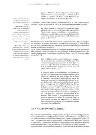 15   O RIO GUADIANA NO CONCELHO DE MÉRTOLA




                                                             gindo os 400metros, frente a Ayamonte embora apre-
                                                             sente três locais em que os valores se reduzem a 30-40
                                                             metros. (...) frente a Vila Real de Santo António, (...) a
      9
          João Carlos Garcia, A navega-                      largura do rio ronda os 600 metros (Fig. 18)9.
 ção no Baixo Guadiana durante o
     ciclo do minério (1857-1917) op.          A jusante do Pulo do Lobo durante a corredoura de cerca de 9 km o rio tem apenas
                                cit., p. 38    cerca de 3 metros de largura (Fig. 1 e 3). As profundidades também são variáveis:
      10
           A. Rodrigues da Costa, 1980,
     p. 666 e 679, cit. por João Carlos                      Os valores rondam os 5 metros de profundidade a uma
                 GARCIA op. cit., p. 39                      distância entre os 50 e os 100 metros das margens. Nos
11
     “Catadupa ou despenhadeiro de                           “tornos”, em especial no da Pinta, os valores são nor-
um rio…”, segundo Sousa Viterbo                              malmente mais elevados, como consequência da acção
in Elucidário…, Lisboa, 1798, que                            da corrente contra as margens e no fundo do leito, atin-
      aliás cita parte desta passagem.                       gindo os 20 metros.10
12
     Duarte Nunez de Leão, Descrip-
     ção do Reino de Portugal, Lisboa,         Confirmámos estas profundidades durante as viagens no Vendaval (Fig. 30), que pos-
                               1610, f. 33     sui uma sonda. Sobretudo do Pomarão para Mértola as diferenças de profundidade
      13
           (Pardé, 1949), p. 575, cit. por     podem variar quase subitamente, passando por vezes de 18 metros para 5 metros ou
 João Carlos Garcia, A navegação               menos, mesmo com a maré cheia.
no Baixo Guadiana durante o ciclo              Sobre a riqueza da ribeira (margens) do Guadiana, os moinhos que nele são constru-
      do minério (1857-1917), op. cit.         ídos, o assonjo11, a impetuosidade da corrente no Pulo do Lobo e as esculturas natu-
     14
          João Carlos Garcia, A navega-        rais feitas pelas águas escreve quase emocionado Duarte Nunez de Leão nos inícios
 ção no Baixo Guadiana durante o               do século XVII:
     ciclo do minério (1857-1917), op.
                                 cit., p. 7                  Este rio dá de si muitos proueitos aa terra per onde pas-
                                                             sa: porque alem dos moinhos que nelle há que todo o
                                                             anno moem naquellas seccas terras de alem Tejo, on-
                                                             de não há copia de outras moendas de rios perennaes,
                                                             nem moinhos de vento, dà grande e louvado pasto aos
                                                             gados em sua ribeira (…)

                                                             E daqui cae a agoa, e se despenha em um altíssimo pe-
                                                             go, que está em baxo, que terà de largo cem passos, e de
                                                             altura oitenta braças. Alli onde se despenha se chama
                                                             o assonjo por o grande roido e estrondo que a agoa faz,
                                                             caindo de lugar tam estreito e tam alto que dahi ao pe-
                                                             go são dezasseis braços, sendo as pedras donde cae alti-
                                                             simas de hũa parte e outra. Na borda deste pego há mui
                                                             fragosa penedia em que caindo a agoa com a força qũe
                                                             leva lhe acrescenta o roído, e laura por tempo nas mes-
                                                             mas pedras muitas figuras de diuersas cousas, de que
                                                             algũas parecem feitas aa maão de official, e nam per ca-
                                                             so. Deste pego sae a agoa ainda per duas rochas de pe-
                                                             dra viua, onde também se estreita tanto que em partes
                                                             não tem mais que doze passos de largo e em partes se
                                                             estreita mais, que nam tem mais que três. E per entre
                                                             este rochedo corre espaço de três legoas pouco mais ou
                                                             menos até dar em Mértola.12


                                               1.2. A PRECIPITAÇÃO E AS CHEIAS


                                               O Guadiana “é provavelmente dos grandes rios europeus possuidores de grandes ba-
                                               cias, o pior alimentado”13. O elemento climático preponderante é a precipitação que
                                               cai abundantemente, de Novembro a Março, mas repartido por pequeno número de
                                               dias. Corresponde-lhe uma estação de águas altas (Dezembro-Abril) bem marcada.
                                               A estação seca é sempre mais prolongada e a estiagem (Agosto- Setembro) atinge va-
                                               lores mínimos (0,58 m3/s em Setembro de 1927, em Ponte de Palmas -Badajoz14.
                                               A irregularidade interanual é bem marcada. A anos de intensa pluviosidade podem su-
 