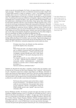 O RIO GUADIANA NO CONCELHO DE MÉRTOLA       16




ceder-se anos de seca prolongada. No Verão o rio quase deixa de correr e a água es-
tagna em pegos. “Tomando em conta os coeficientes mensais do caudal, relação entre
o caudal médio mensal e o anual, as variações (...) são (...) no Guadiana, já na parte
terminal, talvez cerca de 3 em Fevereiro, menos de 0,1 em Agosto”15. Atravessa-se a
vau (Fig. 8) alguns lugares no Verão que, no entanto, são perigosos no Inverno quando     15
                                                                                               Carlos Alberto Medeiros, Geo-
chove. A construção de numerosas albufeiras em Espanha e algumas em Portugal, tem              grafia de Portugal Ambiente Na-
contribuído para a retenção de águas, o que, apesar de algumas desvantagens, contri-           tural e Ocupação Humana, uma
bui também para a diminuição do nível das cheias. Estas, apesar disso, ainda surgem            Introdução, Lisboa, Estampa,
de uma forma repentina como foi o caso da cheia de 1998 que destruiu casas e os no-            1991, 2ª ed.
vos cais de recreio que recentemente tinham sido construídos no Pomarão e Alcoutim.       16
                                                                                               O Mertolense, 15 Dez 1907
Desapareceram também vários barcos e as pequenas hortas foram levadas pela enxur-         17
                                                                                               Bivar Weinholtz, Rio Guadiana,
rada à semelhança de numerosas árvores, animais e objectos vários. Contou-nos um               Elementos para o estudo da evolu-
pescador do Pomarão que a sua casa foi invadida durante a noite pela água, e que tudo          ção da sua embocadura, Direcção
o que tinham em casa foi levado pelas águas, inclusive uma mesa da largura da porta,           Geral de Portos, 1964
que era da antiga escola primária, desapareceu sem deixar rasto. Essa cheia atingiu os
arcos de sustentação do edifício do tribunal em Mértola (Fig. 10).
No entanto, a maior cheia conhecida foi a de 1876, que em Mértola inundou a pra-
ça, a mais de 25 m do nível médio do rio, onde subsiste uma lápide no actual tribunal
(antigo edifício dos Paços do Concelho) e que reza assim: “Aqui mesmo chegou/a en-
chente diluvial/do Guadiana/na terrível noite de/sete de Dezembro de 1876.” Em De-
zembro de 1907 o Mertolense, semanário progressista recorda ainda esta cheia:

              O tempo estava bom, não obstante nos dias anteriores
              ter chovido alguma coisa, mas pouco.
              (...)
              Pelas 8 horas da noite o rio chegava apenas ao quartel
              que os soldados da guarda fiscal teem edificado ao pé
              do porto de desembarque (...) d’ahi a poucas horas ha-
              via galgado a grande muralha que cerca a villa, fazen-
              do da rua D. Pedro V um canal e da praça Luiz de Ca-
              mões um lago!
              Na margem esquerda as casas cahiam pelos alicerces,
              e, ás vezes – suprema força da natureza – as paredes
              arrancadas inteiras redemoinhavam e afastavam-se
              boiando na corrente como se fossem simples bocados
              de cortiça (...)
              Horrivel, tenebrosa, inolvidavel noite.16

Também em Alcoutim há uma placa a assinalar a mesma cheia que inundou a par-
te baixa da vila. O mesmo em San Lúcar (Espanha). Essa “enchente” diluvial permi-
tiu pôr a descoberto numerosos vestígios arqueológicos em Mértola, sobretudo ro-
manos, que Estácio da Veiga explorou, numa breve, mas bem sucedida campanha em
termos de inventariação. Já o mesmo não se pode dizer de alguns materiais que en-
viou para Lisboa e que desapareceram ou foram destruídos inutilmente. O efeito des-
sa cheia fez-se sentir em todo o curso baixo do Guadiana.

              No Inverno desse ano houve uma terrível cheia, a maior
              de que há memória (...) no Pomarão elevou-se a 50 m
              acima da cota da baixa-mar. Essa grande cheia entrou
              no mar rompendo a direito e esfrangalhou o banco de
              O’Bril abrindo através uma “golada” uma nova barra
              orientada a SW.17

Escreve Baldaque da Silva: “As intensas correntes das águas das cheias que sáem o
Guadiana, atingindo bastantes vezes 8 a 10 milhas de velocidade por hora, e tem su-
bido em uma cheia extraordinaria a 13 milhas”. Às águas que vêm de montante jun-
tam-se as enxurradas ou ribeiradas dos afluentes do Baixo Guadiana: ribeira de Ter-
ges e Cobres, Oeiras, Vascão, Foupana, Odeleite e Beliche na margem direita e um,
da margem esquerda, o Chança, que apesar de estar contido numa albufeira espa-
nhola (água que serve a zona de Huelva) por vezes tem que efectuar descargas.
As cheias não provocam apenas prejuízos materiais; por vezes, mesmo pescadores ex-
 