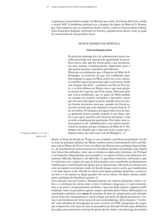 19   O RIO GUADIANA NO CONCELHO DE MÉRTOLA




                                          A poluição é um problema antigo em Mértola que existe, de formas diferentes, desde
                                          o século XIX. O problema principal era o despejo das águas da Mina de S. Domin-
                                          gos. Esta empresa, que se comportou, desde o início, como se estivesse numa colónia,
                                          fazia frequentes despejos, sobretudo no Inverno, quando havia cheias, como se pode
                                          ler nesta notícia de um periódico local.


                                                                 OS PESCADORES DE MÉRTOLA

                                                                         Uma reclamação justa

                                                        No pretérito domingo foi o Sr. administrador deste con-
                                                        celho procurado por uma grande quantidade de pesca-
                                                        dores desta villa, que lhe foram pedir a sua interferen-
                                                        cia num assunto verdadeiramente importante para o
                                                        que pedem prontas e imediatas providencias.
                                                        Disseram os reclamantes que a Empreza da Mina de S.
                                                        Domingos, ao contrario do que está combinado man-
                                                        dou despejar as aguas da Mina, já por trez vezes, duran-
                                                        te a melhor época das pescarias, que é a presente, tendo
                                                        este despejo sido feito - o primeiro em fins de Feverei-
                                                        ro, e os dois ultimos em Março; mas o que mais prejui-
                                                        zo causou foi o que fez em 26 de março. Disseram mais
                                                        que estava combinado, que as aguas da Mina podiam
                                                        ser vasadas em outubro, novembro e dezembro, época
                                                        que não faria mal algum ao peixe, quando estes trez me-
                                                        zes fossem invernosos, pois que, quando eles forem se-
                                                        cos não convém que esses despejos se façam alem de 15
                                                        de novembro. Os despejos das águas feitos fora da épo-
                                                        ca apontada trazem grande prejuizo à sua classe, que
                                                        foi o que agora sucedeu, pois ficaram sem peixe e com
                                                        as redes completamente queimadas. Por todas estas ra-
                                                        zões pedem ao Sr. Administrador a sua valiosa interfe-
                                                        rencia no assunto, porque a Empreza da Mina de S. Do-
                                                        mingos tem alegado que a agua que mata o peixe não é
25
     O Futuro de Mértola, n.º 17, 3 de                  daquela mina, mas sim a que vem do Malagão (...)25
                       Abril de 1917,
                                          Desde os finais da década de 70 que se vem sentindo o problema da poluição. Já não
                                          se trata da poluição química das Minas (embora possa eventualmente haver proble-
                                          mas com as Minas de Neves Corvo, na ribeira de Oeiras) mas a poluição bacteriológi-
                                          ca. As cianobactérias estão presentes no Guadiana, produto da poluição, cuja origem
                                          tem fontes diversificadas, como seja as inúmeras explorações porcinas, em Portugal
                                          e em Espanha (Almendralejo, por exemplo) e os esgotos urbanos com deficiente tra-
                                          tamento (Mérida, Badajoz e até Mértola). A agricultura intensiva, sobretudo a que
                                          se relaciona com o plano de rega da Extremadura tem contribuído profundamente
                                          também para a eutrofização das águas, que se apresentam, sobretudo na estação seca
                                          com um aspecto esverdeado, tendo até havido pragas como a azola, que transformou
                                          o rio num manto verde. Devido às marés estas águas poluídas demoram a escoar-se
                                          no mar e o rio apenas se limpa quando vêm novas cheias. Os dados oficiais confir-
                                          mam a poluição do Guadiana (quadro 1).
                                          Esta situação tem provocado o desaparecimento de espécies piscícolas, como o so-
                                          lho, e a rarefacção de outras como o sável. Continua o muge que é o mais resistente,
                                          mas a sua pesca é frequentemente proibida, o que tem dado origem a alguma confli-
                                          tualidade entre os pescadores (quase sempre apoiados pela Câmara Municipal) e as
                                          autoridades sanitárias (ver anexo 1) acusadas de falta de compreensão pela situação
                                          social. Uma das consequências é a pesca ilegal, por parte de alguns pescadores e ou-
                                          tra é a permanência de vários meses do ano no desemprego. Esta situação é “resolvi-
                                          da” com subsídios de desemprego ou com o recurso aos POC (programas de ocupa-
                                          ção temporária). Em anos de seca os pescadores já têm sido levados para albufeiras
                                          da região, para extraírem o excesso de peixes destas, dado a elevada carga de matéria
 