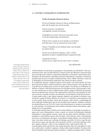 23   MÉRTOLA E O GUADIANA




                                           2.1. ENTRE O PASSADO E O PRESENTE


                                                          Os Rios de Espanha Choram de Tristeza

                                                          Os rios de Espanha choram de tristeza em fluido pranto
                                                          pela sede de sangue que não foi saciada.

                                                          Chorou sua pena o Guadalaviar
                                                          com lágrimas correntes incessantes.

                                                          Guadalquivir seu irmão chorou por não poder saciar
                                                          a sede das sanguessugas que grasnaram.

                                                          O Jucar esteve a ponto de secar quando se encolerizou
                                                          pelo dano que os ruivos causavam por toda a parte.

                                                          Gemeu o Guadiana em seu Ocidente cheio o saco lacrimal
                                                          de copioso pranto.

                                                          Os dois rios da Fronteira Superior, o Tejo e o Ebro,
                                                          queixavam-se ambos e a própria fronteira se queixava de sede

                                                          encadeada de tristeza
                                                          embora tivesse a água dos rios entre a boca e as fauces.

  1
      Abú Aláçane Hazime ibne Mo-                                                                  ALCARTAJANI1
  hamede Alcartajani. Nascido em
Cartagena, pertence à geração dos
  exilados. Morre em Tunes em 23           A historicidade está presente na paisagem e em particular no urbanismo2. Sem pre-
de Novembro de 1285. Citado por            tendermos fazer uma resenha histórica, convém referir que Mértola é uma povoação
 António Borges Coelho (org. de),          que tem origens pré-romanas, ainda mal conhecidas e certamente relacionada com o
Portugal na Espanha Árabe, vol. IV,        transporte de mercadorias, assumindo relevante importância os produtos resultantes
  Lisboa, Seara Nova, 1975, p. 393         da mineração da área ou região considerada hoje como o Baixo Alentejo; a mina de
  2
      A investigação científica dirigi-    S. Domingos foi efectivamente explorada, pelo menos na época romana.
 da pela equipa de Cláudio Torres          É reconhecida, durante o império romano como cidade e até cunha moeda. Os vestí-
desde a segunda metade da década           gios materiais da época romana mantêm-se aqui e noutros lugares, afora aqueles que
de setenta foi fundamental para as         se perderam em tempos mais recentes ou mais antigos. Uns porque as civilizações, ou
                 ideias aqui expostas.     melhor as culturas, tudo fizeram para que eles desaparecessem, outros porque a incú-
                                           ria, uma atitude que se insere também numa cultura, apagou evidências do passado,
                                           mesmo em épocas mais recentes. Do cripto-pórtico inserido na zona palatina às está-
                                           tuas, lucernas e moedas romanas são inúmeros os testemunhos do período romano.
                                           A época paleo-cristã, a que alguns chamam visigótica está patente na basílica a que
                                           sucederia a igreja de Nossa Senhora do Carmo e os respectivos enterramentos com
                                           as suas estelas, umas em latim, outras até em grego, o que mostra a continuidade de
                                           uma civilização mediterrânea que já vem de épocas pré-romanas. Também a influên-
                                           cia mediterrânea no séc.VI se fez sentir como demonstram os mosaicos encontrados
                                           na zona palatina. O cristianismo teria também assumido formas heterodoxas expri-
                                           mindo-se no rito monofisita.
                                           A civilização mediterrânea continua sob a forma islâmica, reocupando os mesmos es-
                                           paços, por vezes sobrepondo-se, como se pode ver através das habitações islâmicas
                                           sobrepostas à zona palatina romana, casas com um pátio central, intimistas, corres-
                                           pondentes a uma família extensa, mas em todo o caso urbanas, como o demonstram
                                           as fossas e as canalizações das águas. A muralha da antiga cidade é, no essencial islâ-
                                           mica, com uma couraça que a protege do inimigo, que pode vir do rio e que lhe per-
                                           mite acesso à água, mas que uma certa memória escrita e oral ainda continua a cha-
                                           mar “pontes romanas”, como se essa civilização fosse a única matriz (Fig. 12).
                                           A actual igreja matriz provém de uma antiga mesquita (Fig. 44), cuja planta se man-
                                           tém, assim como o mirhab e algumas colunas (aliás reaproveitadas). Da época islâ-
                                           mica há também uma literatura poética, política e religiosa em língua árabe e inúme-
 