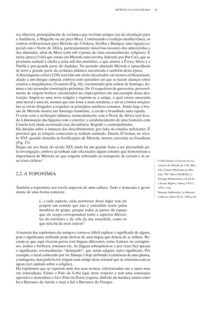 MÉRTOLA E O GUADIANA      24




ros objectos, principalmente de cerâmica que revelam antigas vias de circulação para
a Andaluzia, o Magrebe ou até para Meca. Continuando a tradição mediterrânea, os
centros civilizacionais para Mértola são Córdova, Sevilha e Badajoz, uma ligação es-
pecial com o Norte de África, particularmente visível nas invasões dos almorávidas e
dos almóadas, além de Meca (esta sob o ponto de vista essencialmente religioso). É
nesta época (1144) que estala em Mértola uma revolta, liderada por Ibn Caci, que se
proclama mahadi e chefia a seita sufi dos muridines, e que alastra a Évora, Silves e a
Niebla e por grande parte do Andaluz. No período almóada Mértola é amuralhada
de novo e grande parte da cerâmica islâmica encontrada é também desta época.
A Reconquista cristã (1238) terá tido um efeito devastador em termos civilizacionais,
aliado a um choque cultural, embora com episódios em que se fazem alianças entre
cristãos e muçulmanos. O castelo (Fig. 44), reconstruído pela ordem de Santiago, do-
mina e são arrasadas construções próximas. Os 18 esqueletos de guerreiros, provavel-
mente de origem berbere encontrados no cripto-pórtico são um exemplo dessa des-
truição. Impõe-se uma nova religião e reprime-se a antiga, à qual estava associada
uma moral e uma lei, mesmo que não fosse a mais ortodoxa, e até os cristãos moçára-
bes se vêem obrigados a respeitar os princípios católicos romanos. Ainda hoje o bra-
são de Mértola mostra um Santiago triunfante, a cavalo e brandindo uma espada.
O corte com a civilização islâmica, nomeadamente com o Norte de África terá leva-
do à diminuição das ligações com o exterior, o estabelecimento de uma fronteira com
Castela terá ainda acentuado essa decadência. Regride o cosmopolitismo.
Há dúvidas sobre o impacto dos descobrimentos, por falta de estudos suficientes. É
provável que as relações comerciais se tenham animado. Duarte D’Armas, no sécu-
lo XVI, quando desenha as fortificações de Mértola, mostra caravelas no Guadiana
(Fig. 21).
Daqui até aos finais do século XIX ainda há um grande hiato a ser preenchido pe-
la investigação, embora já tenham sido efectuados alguns estudos que demonstram a
importância de Mértola no que respeita sobretudo ao transporte de cereais e às su-
as crises cíclicas.3                                                                        3
                                                                                                Cf Rui Santos, O Socorro aos La-
                                                                                                vradores de Mértola em 1792, Mér-
                                                                                                tola, Câmara Municipal de Mér-
2.2. A TOPONÍMIA                                                                                tola, 1987 Albert SILBERT, Le
                                                                                                Portugal Méditerranéen à la fin de
                                                                                                l’Ancien Régime, Lisboa, I.N.I.C.,
Também a toponímia nos revela aspectos de uma cultura. Tudo é nomeado e geral-                  1978, 3 vols
mente de uma forma concreta:                                                                4
                                                                                                Maurice Halbwachs, La Mémoire
                                                                                                Collective, Paris, P.U.F., 1968 p.163
               (...) cada aspecto, cada pormenor desse lugar tem ele
               próprio um sentido que não é entendido senão pelos
               membros do grupo, porque todos as partes do espaço
               que ele ocupa correspondem tanto a aspectos diferen-
               tes da estrutura e da vida da sua sociedade, como ao
               que nela há de mais estável.4

A maioria dos topónimos são antigos e torna-se difícil explicar o significado de alguns,
pois o significante atribuído pode derivar de uma língua que deixou de se utilizar. Re-
corde-se que aqui viveram povos com línguas diferentes, como fenícios ou cartagine-
ses, árabes e berberes, romanos etc. As línguas sobrepõem-se e por vezes fica apenas
o significante, eventualmente “deturpado”, que assim adquire outro significado. Por
exemplo, o local conhecido por rio Tamuje é hoje atribuído à existência de uma planta,
a tamugeira, mas poderia ter origem num antigo deus oriental que se relaciona com as
águas (ver capítulo sobre a religião).
Há topónimos que se repetem num dos seus termos, referenciados um a outro mas
em contradição. Existe o Pulo do Lobo (que mete respeito e tem uma conotação
agressiva e masculina) e há o Pulo da Zorra (raposa, símbolo da manha); assim como
há o Barranco do Azeite e mais a Sul o Barranco do Vinagre.
 