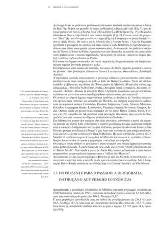 25   MÉRTOLA E O GUADIANA




                                                Ao longo do rio as pedras ou penhascos têm nomes também muito concretos: a Mesa
                                                do Rei (Fig. 4), por ser grande (há outra da Rainha), a Rocha da Galé (Fig. 7), que de
                                                longe parece um barco, a Rocha dos Grifos (abutre), a Biblioteca (Fig. 15). Os açudes
                                                chamam-se Brava, cujo local é um pouco inóspito (Fig. 5), Canais, onde há peque-
                                                nas “ilhas” de cascalho que canalizam a água (Fig. 6). Uma pequena praia fluvial cha-
                                                ma-se Areia Gorda. Os vaus a sul de Mértola são o Vau da Pedra, o Vau da Vaqueira
                                                (permitia a passagem de animais na maré vazia) e o da Bombeira (o significado per-
                                                deu-se mas existe uma quinta com o mesmo nome). As curvas do rio podem ter o no-
                                                me de Torno: o Torno da Pinta. Alguns cerros são chamados de castelo ou castelos ou
                                                outra palavra com o mesmo significado: Alcaçarim (de alcácer, castelo na língua ára-
                                                be); também podem chamar-se Penha.
                                                Há inúmeros lugares nomeados de porto ou portela, frequentemente em barrancos:
                                                seriam lugares por onde passava o gado.
                                                Há topónimos com nomes de animais: Barranco do Bufo (mocho grande) e outros
                                                de plantas: duas povoações chamadas Álamo, Laranjeiras, Amendoeira, Zambujal,
                                                Azinhal.
                                                A toponímia assinala intensamente a presença islâmica (provavelmente com raízes
                                                mediterrâneas mais antigas) em todo o Vale do Baixo Guadiana: Porto de Alcácer
                                                (castelo) e Alfavacas, na ribeira de Oeiras, perto de Mértola, Alcaria (há várias, sig-
                                                nifica aldeia) Almoinha Velha (horta velha), Mesquita (uma povoação), Alcoutim, Al-
5
    Cf. Carolina Michaëlis de Vascon-           caçarim, Odeleite, Almada (a mina) de Ouro. O próprio Guadiana, que já foi Odiana,
cellos, Lições de Filologia Portugue-           também em parte tem essa etimologia (Anas seria o nome pré-romano)5.
                    sa, Coimbra, 1911/1913      Os nomes de alguns lugares sugerem-nos também a existência de famílias extensas
    6
        Quase todas as vilas tinham uma         em épocas mais remotas: no concelho de Mértola, na margem esquerda há aldeias
    Rua Direita, em geral a rua princi-         com os seguintes nomes: Fernandes, Picoitos, Salgueiros, Costa, Alvares, Morenos,
pal. O mesmo se passava no Brasil,              Giraldos; na margem direita: Lombardos, Vicentes, Javazes, Besteiros, Crespos, Se-
    por exemplo, em Ouro Preto, Mi-             das. Outros ainda um pouco mais afastados do rio como Brites Gomes, Sapos, Cor-
                                nas Gerais.     vos, etc. No concelho de Alcoutim há uma povoação ribeirinha, Guerreiros do Rio,
7
    Esta nobilitação do espaço é mui-           apelido bastante comum no Algarve (sobretudo no Sudeste).
    to comum no país. Em Alcoutim a             Em Mértola os nomes dos espaços têm sido alterados, sobretudo a partir da segun-
     actual Casa da Cultura, chama-se           da metade do século XIX, reflectindo o espírito positivista dos que quiseram romper
    Casa do Conde, porque a vila per-           com a tradição. Antigamente havia a rua do Forno, porque lá existia um forno, a Rua
    tenceu a um dos maiores potenta-            Direita, porque era directa à Praça6 e que hoje tem o nome de um antigo professor,
        dos do país até ao século XVII, o       mas que toda a gente conhece por Rua do Relógio. Há ruas nobilitadas como a de D.
        Marquês de Vila Real. Provavel-         Sancho II, em homenagem à conquista de Mértola aos mouros e, portanto, à humi-
mente poucos saberão que os mar-                lhação dos vencidos de quem a população tanto (hoje) se orgulha7.
     queses raramente visitaram a ter-          Os espaços onde viviam os pescadores eram tratados um pouco depreciativamente
    ra e que o último Marquês de Vila           pelos notáveis locais. À parte baixa da vila, onde eles viviam (vivem) chamavam-lhe
        Real optou por ser leal à monar-        o “Bairro Favela”. Pior ainda à parte de Além-Rio, menos urbanizada e com menos
     quia espanhola, tendo por isso D.          pergaminhos: era tratada por alguns como a “Aldeia dos Macacos”.
        João IV confiscado os seus bens,        Actualmente devido ao prestígio que a História já tem em Mértola os mertolenses co-
                   por considerá-lo traidor.    meçaram a apreciar mais a sua vila desde que esta começou a ser notícia. Até a desig-
        8
            Fichas de Caracterização Conce-     nação Bairro Favela deixou de ser usada; hoje é o Centro Histórico da Vila Museu.
        lhia, INE, 1999. Os restantes grá-
    ficos foram efectuados por nós de
        acordo com os dados dos Censos          2.3. DO PRESENTE PARA O PASSADO: A DEMOGRAFIA,
                                  do I.N.E.
                                                     INSTRUÇÃO E ACTIVIDADES ECONÓMICAS


                                                Actualmente, a população o concelho de Mértola tem uma população residente de
                                                8 880 habitantes (dados de 1997), com uma densidade populacional de 6,9 hab./km2,
                                                uma das mais baixas do país (país 108,3; Alentejo 19,1)8.
                                                É uma população envelhecida com um índice de envelhecimento de 234,8 % (país
                                                88,5, Alentejo 147,2), uma taxa de crescimento demográfico total de –13,3 %, uma
                                                taxa bruta de natalidade também inferior ao país e região: 5,9 %0 (país 11,4; Alen-
                                                tejo 9,0).
 