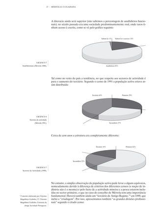 27   MÉRTOLA E O GUADIANA




                                        A iliteracia ainda será superior (não sabemos a percentagem de analfabetos funcio-
                                        nais), no século passado era uma sociedade predominantemente oral, onde raros ti-
                                        nham acesso à escrita, como se vê pelo gráfico seguinte:




                       GRÁFICO 5
     Analfabetismo (Mértola 1890).




                                        Tal como no resto do país a tendência, no que respeita aos sectores de actividade é
                                        para o aumento do terciário. Segundo o censo de 1991 a população activa estava as-
                                        sim distribuída:




                       GRÁFICO 6
              Sectores de actividade
                    (Mértola 1991).




                                        Cerca de cem anos a estrutura era completamente diferente:




                       GRÁFICO 7
      Sectores de Actividade (1890).




                                        No entanto, a simples observação da população activa pode levar a alguns equívocos,
                                        nomeadamente devido à diferença de critérios dos diferentes censos (a noção de in-
                                        dústria não é a mesma) e pelo facto de a actividade mineira e a pesca estarem inclu-
                                        ídas no sector primário, o que no caso do concelho de Mértola tem uma importância
9
    Conceito elaborado por Vitorino     fundamental. Haverá também ainda um “terciário de Antigo Regime,”9 em 1890, que
Magalhães Godinho, Cf. Vitorino         inclui a “criadagem”. Por isso, apresentamos também “as grandes divisões profissio-
Magalhães Godinho, Estrutura da         nais” segundo o citado censo:
        Antiga Sociedade Portuguesa.
 