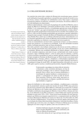 29   MÉRTOLA E O GUADIANA




                                            2.4. UMA SOCIEDADE RURAL?


                                            Ao contrário das outras vilas e cidades do Alentejo não encontramos quase a presen-
                                            ça de habitações de grandes agricultores, com portões para entrada de cavalos ou ou-
                                            tras bestas, celeiros e habitações de trabalhadores rurais. Nem sequer a ostentação
                                            de pequenos palácios ou palacetes, encimados com brasões. Os maiores edifícios ci-
                                            vis eram habitações de comerciantes.
                                            Embora tradicionalmente a maior parte da população do concelho de Mértola, com ex-
                                            cepção da Mina de S. Domingos e povoações periféricas desta, vivesse da agricultura
                                            (Gráfico 7 e 8), os detentores da terra e os assalariados agrícolas não viviam em Mérto-
                                            la, mas nos “montes”, que aqui correspondem ao que normalmente se chama aldeia10.
 10
      No Alentejo em geral monte sig-       Alguns dos grandes proprietários viviam mesmo fora do concelho. Esta tendência acen-
      nifica casa de habitação e depen-     tuou-se e hoje em dia há grandes propriedades que pertencem a grandes industriais e
      dências, situadas no campo, rela-     banqueiros (por exemplo a herdade dos Belos de Champalimaud), proprietários de ca-
 cionadas com uma unidade de pro-           sinos (Stanley Ho) e outros que as utilizam sobretudo para lazer, nomeadamente a ca-
           dução agro-pecuária. Aqui tem    ça. Os poucos agricultores que viviam em Mértola eram normalmente seareiros que as-
       também o significado de peque-       sociavam a agricultura ao comércio e ao transporte por terra ou pelo rio.
                              na aldeia.    A vila era essencialmente um local onde se prestavam serviços e se fazia comércio,
  11
       Processo semelhante é também         função que perdurou e se acentuou na actualidade. A par das actividades terciárias
  descrito por Cutileiro em relação         existia a actividade piscatória, hoje em franca decadência.
  a Monsaraz. Cf. Cutileiro, Ricos e        Não existe, portanto, uma tradição camponesa na vila nem no seu termo, embora es-
      Pobres no Alentejo, Lisboa, Sá da     tivesse inserida num mundo rural, num concelho, de que ela é centro administrativo
                            Costa, 1977     e económico. Mesmo essa ruralidade dificilmente se poderá adequar a uma defini-
      12
           Hélder Fonseca, O Alentejo no    ção de sociedade camponesa, num meio em que a propriedade tem estado na posse
      Século XIX, Economia e Atitudes       de poucos. Aqui o latifúndio impera11, como na maior parte do Alentejo, a estrutu-
Económicas, Lisboa, Imprensa Na-            ra sócio-económica assemelhava-se mais ao modelo aplicado também na América do
 cional Casa da Moeda, 1996, p.437          Sul (por exemplo no Nordeste do Brasil) do que no Norte do país ou na maior parte
 13
      A H. De Oliveira Marques, His-        do Mediterrâneo e Europa, embora a Andaluzia e a Extremadura espanholas este-
  tória da Primeira República Portu-        jam em situações idênticas. O que não significa que na região (Alentejo) não houves-
guesa, Lisboa, Iniciativas Editoriais,      se mudanças ao longo do século XIX e até algum dinamismo sobretudo até à crise de
                           1978, pág. 78    1890, após a qual se acentua a tendência proteccionista. Segundo Hélder Fonseca:

                                                           Contrariando o paradigma da crónica falta de iniciativa
                                                           e dinamismo, a elite económica alentejana, em fase de
                                                           renovação sociológica, não se colocou à margem deste
                                                           processo. Para o efeito, usou os recursos domésticos, a
                                                           constituição de capitais familiares e exclusivamente re-
                                                           gionais e a participação em outras ao lado de investi-
                                                           dores nacionais. Tornou-se, deste modo, uma parte ac-
                                                           tiva na concorrência, na disputa e partilha das mesmas
                                                           oportunidades e negócios.12

                                            Apesar do latifúndio ter sido sempre uma realidade, a tendência para a concentra-
                                            ção da propriedade aumenta a partir dos meados do século XVIII, com a privatiza-
                                            ção das terras comunais (vide Albert Silbert) e sobretudo já no século XX: A chama-
                                            da Serra de Mértola ou de Cambas tinha ainda no início do século como compartes
                                            do baldio os habitantes das paróquias de Mértola, Corte do Pinto e Santana de Cam-
                                            bas. A sua dimensão era de 9661,15 hectares, o maior baldio entre aqueles que foram
                                            divididos no país entre 1925 e 193313. Estas terras foram divididas em sortes pela po-
                                            pulação que habitava na margem esquerda do rio e a responsável pela sua divisão foi
                                            a Câmara Municipal de Mértola nos termos do Alvará de 27 de Novembro de 1804,
                                            leis e decisões complementares. A sua divisão era vista por alguns como panaceia pa-
                                            ra a resolução da crónica falta de produtos alimentares, sobretudo hortaliças e frutas,
                                            que tinham que vir de fora, isto é, do Algarve. O Futuro de Mértola faz-se eco destas
                                            aspirações em vários artigos de opinião, como este em Junho de 1913:

                                                           Cidadãos habitantes da parte de Cambas, vejam que es-
                                                           tamos em plena República, é tempo de acabarmos com
                                                           todas as velharias da monarquia:
                                                           – A terra deve deixar de ser o que até hoje tem sido, isto
 