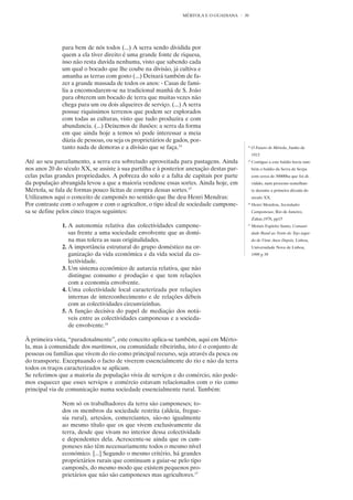 MÉRTOLA E O GUADIANA      30




              para bem de nós todos (...) A serra sendo dividida por
              quem a ela tiver direito é uma grande fonte de riquesa,
              isso não resta duvida nenhuma, visto que sabendo cada
              um qual o bocado que lhe coube na divisão, já cultiva e
              amanha as terras com gosto (...) Deixará também de fa-
              zer a grande massada de todos os anos: - Casas de fami-
              lia a encomodarem-se na tradicional manhã de S. João
              para obterem um bocado de terra que muitas vezes não
              chega para um ou dois alqueires de serviço. (...) A serra
              possue riquissimos terrenos que podem ser explorados
              com todas as culturas, visto que tudo produzira e com
              abundancia. (...) Deixemos de ilusões: a serra da forma
              em que ainda hoje a temos só pode interessar a meia
              dúzia de pessoas, ou seja os proprietários de gados, por-
              tanto nada de demoras e a divisão que se faça.14                            14
                                                                                               O Futuro de Mértola, Junho de
                                                                                               1913
Até ao seu parcelamento, a serra era sobretudo aproveitada para pastagens. Ainda          15
                                                                                               Contíguo a este baldio havia tam-
nos anos 20 do século XX, se assiste à sua partilha e à posterior anexação destas par-         bém o baldio da Serra de Serpa
celas pelas grandes propriedades. A pobreza do solo e a falta de capitais por parte            com cerca de 30000ha que foi di-
da população abrangida levou a que a maioria vendesse essas sortes. Ainda hoje, em             vidido, num processo semelhan-
Mértola, se fala de formas pouco lícitas de compra dessas sortes.15                            te durante a primeira década do
Utilizamos aqui o conceito de camponês no sentido que lhe deu Henri Mendras:                   século XX.
Por contraste com o selvagem e com o agricultor, o tipo ideal de sociedade campone-       16
                                                                                               Henri Mendras, Sociedades
sa se define pelos cinco traços seguintes:                                                     Camponesas, Rio de Janeiro,
                                                                                               Zahar,1978, pp15
              1. A autonomia relativa das colectividades campone-                         17
                                                                                               Moisés Espírito Santo, Comuni-
                 sas frente a uma sociedade envolvente que as domi-                            dade Rural ao Norte do Tejo segui-
                 na mas tolera as suas originalidades.                                         do de Vinte Anos Depois, Lisboa,
              2. A importância estrutural do grupo doméstico na or-                            Universidade Nova de Lisboa,
                 ganização da vida económica e da vida social da co-                           1999 p 39
                 lectividade.
              3. Um sistema económico de autarcia relativa, que não
                 distingue consumo e produção e que tem relações
                 com a economia envolvente.
              4. Uma colectividade local caracterizada por relações
                 internas de interconhecimento e de relações débeis
                 com as colectividades circunvizinhas.
              5. A função decisiva do papel de mediação dos notá-
                 veis entre as colectividades camponesas e a socieda-
                 de envolvente.16

À primeira vista, “paradoxalmente”, este conceito aplica-se também, aqui em Mérto-
la, mas à comunidade dos marítimos, ou comunidade ribeirinha, isto é o conjunto de
pessoas ou famílias que vivem do rio como principal recurso, seja através da pesca ou
do transporte. Exceptuando o facto de viverem essencialmente do rio e não da terra
todos os traços caracterizados se aplicam.
Se referimos que a maioria da população vivia de serviços e do comércio, não pode-
mos esquecer que esses serviços e comércio estavam relacionados com o rio como
principal via de comunicação numa sociedade essencialmente rural. Também:

              Nem só os trabalhadores da terra são camponeses; to-
              dos os membros da sociedade restrita (aldeia, fregue-
              sia rural), artesãos, comerciantes, são-no igualmente
              ao mesmo título que os que vivem exclusivamente da
              terra, desde que vivam no interior dessa colectividade
              e dependentes dela. Acrescente-se ainda que os cam-
              poneses não têm necessariamente todos o mesmo nível
              económico. [...] Segundo o mesmo critério, há grandes
              proprietários rurais que continuam a guiar-se pelo tipo
              camponês, do mesmo modo que existem pequenos pro-
              prietários que não são camponeses mas agricultores.17
 