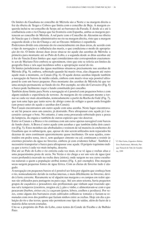 O GUADIANA COMO VIA DE COMUNICAÇÃO        34




Os limites do Guadiana no concelho de Mértola são a Norte e na margem direita a
foz da ribeira de Terges e Cobres que limita com o concelho de Beja. A margem es-
querda inclui-se no concelho de Serpa até ao barranco da Furada. E desde aí e até à
confluência com o rio Chança que faz fronteira com Espanha, ambas as margens per-
tencem ao concelho de Mértola. A sul parte com o Concelho de Alcoutim na ribeira
do Vascão que é o limite administrativo no rio na margem direita, visto que a margem
esquerda desde a foz do Chança e até ao Oceano Atlântico é espanhola.
Poderemos dividir esta extensão do rio essencialmente em duas áreas, de acordo com
o tipo de navegação e a influência das marés, o que condiciona o modo de apropria-
ção do rio. O limite dessas duas áreas situa-se no açude das azenhas de Mértola: a
primeira para montante até ao Pulo do Lobo, e a segunda desde as ditas azenhas até
à foz do Vascão.Estes limites que aqui considerámos não correspondem exactamen-
te aos de Mariano Feio embora se aproximem, visto que este se referia aos limites da
geografia física e nós aqui incidimos sobre a apropriação social do rio.
Os limites jurisdicionais das águas marítimas situam-se precisamente nas azenhas de
Mértola (Fig. 9), embora, sobretudo quando há marés vivas, elas cheguem até outro
açude mais a montante, os Canais (Fig. 6). O açude destas azenhas impede também
a navegação de barcos de médio calado, embora com marés vivas seja possível ultra-
passá-lo com um barco pequeno. Para montante das azenhas de Mértola há que ter
uma atenção permanente ao fundo do rio. Por exemplo, no sítio do Carvoeiro (Fig. 8)
o barco pode facilmente roçar o fundo constituído por cascalho.
Também desse limite para Norte a navegação só é possível com pequenos botes e com
algum cuidado e experiência de terreno. As margens do rio começam mesmo a tor-
nar-se cada vez mais alcantiladas, nomeadamente a partir da Rocha da Galé (Fig. 7),
que tem uma lapa que tanto serve de abrigo como de refúgio a quem anda foragido
(um pouco antes do açude e azenhas dos Canais).
Nos Canais encontramos um outro açude com uma azenha. Neste lugar encontrava-
se até há poucos anos um caneiro, já destruído. Para ultrapassar este açude já é ne-
cessário carregar o bote. No entanto, é uma zona procurada sobretudo para a pesca
da lampreia, da enguia e também de outras espécies que vão desovar.
Entre os Canais e a Brava o rio continua com um curso apenas navegável com barcos
de fundo chato. A Brava é outro açude com azenhas e que também tinha dois canei-
ros (Fig. 5). Estes moinhos são abobadados e resistem de tal maneira às enchentes do
Guadiana que os submergem, que, apesar de não serem utilizados nem reparados há
dezenas de anos continuam aparentemente quase incólumes. Os seus açudes, cons-
truídos em pedra sossa, isto é, sem qualquer cimento ou cal, continuam a resistir às
enormes pressões da água no Inverno, embora já com evidentes falhas1. Também é            1
                                                                                              Cf. Rui Guita, Engenhos Hidráu-
necessário transportar o barco para ultrapassar esse açude. O próprio topónimo indi-          licos Tradicionais, Mértola, Par-
ca que a terra é cada vez mais inóspita, deserta.                                             que Natural do Vale do Guadia-
Daí até ao Pulo do Lobo o rio estreita cada vez mais, só se vê água e rochas altas e          na, 1999
uma pequeníssima praia de areia. No Verão o rio chega a ser um veio de água (por
vezes profundo) escavado na rocha dura (xistos), onde surgem no seu curso escultu-
ras naturais a quem a população atribui nomes (Fig. 4, por exemplo). Das margens
secas surgem pequenas fontes de água férrea. Com as cheias de Inverno tudo é ala-
gado.
A navegação em pequenos barcos só é possível ser feita por alguém que conheça bem
o rio, nomeadamente devido às rochas imersas, e mais dificilmente no Inverno, devi-
do à forte corrente. Raramente se vê alguém nas margens e os campos em redor ape-
nas são utilizados para pastagens ou para caça. Até aos anos setenta, havia pequenos
grupos de caçadores e pescadores não profissionais que vinham aqui trazendo ape-
nas sal e temperos (coentros, oregãos etc.), pão e vinho, e alimentavam-se com o que
pescavam (barbos, eiróses etc.) e caçavam (patos, lebres, coelhos e perdizes). Por ve-
zes, como alguns dos barrancos eram cultivados colhiam-se tomates e faziam-se to-
matadas com ovos dos pombos que faziam ninhos entre as rochas. Hoje em dia a po-
luição do rio e das terras, quase não permitem esse tipo de saídas, além do facto de a
maioria delas serem coutadas.
Cite-se a propósito do Pulo do Lobo, estes textos do Conde de Ficalho e de Bulhão
Pato:
 