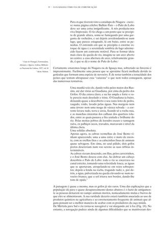35   O GUADIANA COMO VIA DE COMUNICAÇÃO




                                                         Para os que tiverem visto a catadupa do Niagara – escre-
                                                         ve numa página célebre Bulhão Pato – o Pulo do Lobo
                                                         deve ser uma coisa insignificante. A nós produziu-nos
                                                         viva Impressão. O rio chega a um ponto que se precipi-
                                                         ta de grande altura, some-se fumegando por uma gar-
                                                         ganta de rochedos, e sai depois arredondando-se num
                                                         lago, que parece estagnado, lá em baixo, entre as pe-
                                                         nedias. O estrondo em que se precipita o enorme es-
                                                         toque de água e a serenidade sombria do lago adorme-
                                                         cido fazem um contraste notável. Para se formar ideia
                                                         mais clara da queda do rio, imagine-se um arco aberto
                                                         no centro; a essa abertura do arco, relativamente gran-
   2
       Guia de Portugal, Estremadura,                    de, é que se dá o nome de Pulo do Lobo.2
Alentejo e Algarve, Lisboa, Bibliote-
ca Nacional de Lisboa, 1927, vol. II       Certamente estaremos longe do Niagara ou de Iguaçu mas, sobretudo no Inverno é
                      3
                          idem, ibidem.    impressionante. Facilmente uma pessoa que se aproxime ficará molhada devido às
                                           gotículas que formam uma espécie de nevoeiro. É de notar também a tenacidade dos
                                           peixes que tentam ultrapassar essa “catarata” o que nem todos conseguem, apesar
                                           das numerosas tentativas.

                                                         Uma manhã veio ele, dando volta pelos matos dos Rus-
                                                         sins, até dar vistas ao Guadiana, por cima da pedra dos
                                                         Grifos. O dia estava claro; e na luz ampla e forte o va-
                                                         le parecia mais desolado e triste. O Guadiana ia baixo,
                                                         deixando quase a descoberto o seu vasto leito de pedra,
                                                         rasgado, roído, lavado pelas águas. Nas margens nem
                                                         uma árvore nem uma nesga de várzea relvada – a cor-
                                                         rente levara tudo, terra e areia, ficando só a rocha nua,
                                                         e as manchas cinzentas dos calhaus dos quartzos rola-
                                                         dos, entre as quais passava a fita azulada e brilhante do
                                                         rio. Pelas moitas pobres de loendro escuro e tamugem
                                                         ruiva, os palhiços secos, travados, marcavam o nível da
                                                         última cheia.
                                                         Uma solidão absoluta.
                                                         Apenas agora, as cabras vermelhas do José Bento vi-
                                                         nham aparecendo, uma a uma entre o mato da encos-
                                                         ta, com as orelhas fitas e as cabecinhas finas de animais
                                                         quase selvagens. Em cima, no azul pálido, dois grifos
                                                         pretos descreviam num voo sereno as suas órbitas in-
                                                         termináveis.
                                                         As cabras vieram descendo, em filas, pelos carreirinhos,
                                                         e o José Bento desceu com elas. Ao dobrar um cabeço
                                                         descobriu o Pulo do Lobo: todo o rio se encerrava no
                                                         canal estreito, tomando uma velocidade louca, as águas
                                                         que se apertavam, atropelando-se em veios sobrepos-
                                                         tos; depois a fenda na rocha, tragando tudo; e, por de-
                                                         trás, a água, pulverizada na queda elevando-se num ne-
                                                         voeiro branco, que o sol irisava nos bordos, dando-lhe
                                                         tons de opala.3

                                           A paisagem é quase a mesma, mas os grifos já são raros. Uma das explicações que a
                                           população dá para o quase desaparecimento destes abutres é o facto de antigamen-
                                           te as pessoas deixarem no campo animais mortos, nomeadamente mulas e burros de
                                           que eles se alimentavam. A sua raridade decerto estará também associada ao uso de
                                           produtos químicos na agricultura e ao envenenamento frequente de animais que al-
                                           guns pensam ser a melhor maneira de acabar com os predadores da caça miúda.
                                           De Mértola para Sul o rio torna-se navegável e vai alargando até à foz (Fig. 18). No
                                           entanto, a navegação padece ainda de algumas dificuldades que se mantiveram des-
 