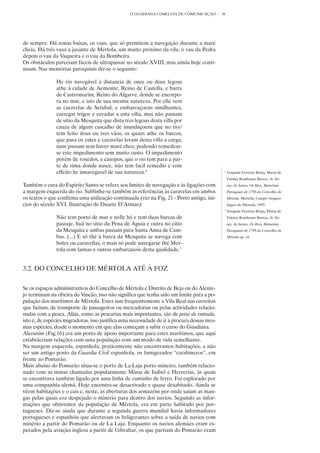 O GUADIANA COMO VIA DE COMUNICAÇÃO          36




de sempre. Há zonas baixas, os vaus, que só permitem a navegação durante a maré
cheia. Há três vaus a jusante de Mértola, um muito próximo da vila, o vau da Pedra
depois o vau da Vaqueira e o vau da Bombeira.
Os obstáculos pareciam fáceis de ultrapassar no século XVIII, mas ainda hoje conti-
nuam. Nas memórias paroquiais diz-se o seguinte:

               He rio navegável à distancia de onze ou doze legoas
               athe à cidade de Aemonte, Reino de Castella, e barra
               de Castromarim, Reino do Algarve, donde se encorpo-
               ra no mar, e isto de sua mesma natureza. Por elle vem
               as caravelas de Setubal, e embarcaçoens similhantes,
               carregar trigos e cevadas a esta villa, mas não passam
               de sitio da Mesquita que dista tres legoas desta villa por
               cauza de algum cascalho de inundaçoens que no rio//
               tem feito dous ou tres váos, os quaes athe os barcos,
               que para os yates e caravelas levam desta villa a carga,
               nam passam sem haver maré chea; podendo remedear-
               se este impedimento sem muito custo. O impedimento
               porém de roxedos, e caxopos, que o rio tem para a par-
               te de sima donde nasce, não tem facil remedio e com
               effeito he innavegavel de sua natureza.4                                       4
                                                                                                  Joaquim Ferreira Boiça, Maria de
                                                                                                  Fátima Rombouts Barros, As Ter-
Também o cura do Espírito Santo se refere aos limites de navegação e às ligações com              ras, As Serras, Os Rios, Memórias
a margem esquerda do rio. Sublinhe-se também as referências às caravelas em ambos                 Paroquiais de 1758 do Concelho de
os textos o que confirma uma utilização continuada (ver na Fig. 21 - Porto antigo, iní-           Mértola, Mértola, Campo Arqueo-
cios do século XVI. Ilustração de Duarte D’Armas):                                                lógico de Mértola, 1995
                                                                                              5
                                                                                                  Joaquim Ferreira Boiça, Maria de
               Não tem porto de mar e nelle há e tem duas barcas de                               Fátima Rombouts Barros, As Ter-
               passaje, huâ no sitio da Pena de Águia e outra no citio                            ras, As Serras, Os Rios, Memórias
               da Mesquita e ambas passam para Santa Anna de Cam-                                 Paroquiais de 1758 do Concelho de
               bas. (...) E só thé à barca da Mesquita se navega com                              Mértola op. cit.
               botes ou caravellas, o mais só pode navegarse thé Mer-
               tola com lanxas e outras embarcasois desta qualidade.5


3.2. DO CONCELHO DE MÉRTOLA ATÉ À FOZ

Se os espaços administrativos do Concelho de Mértola e Distrito de Beja ou do Alente-
jo terminam na ribeira do Vascão, isso não significa que tenha sido um limite para a po-
pulação dos marítimos de Mértola. Estes iam frequentemente a Vila Real nas carreiras
que faziam, de transporte de passageiros ou mercadorias ou pelas actividades relacio-
nadas com a pesca. Aliás, como as pescarias mais importantes, são de peixe de entrada,
isto é, de espécies migradoras, isso justifica uma necessidade de ir à procura dessas mes-
mas espécies, desde o momento em que elas começam a subir o curso do Guadiana.
Alcoutim (Fig.16) era um porto de apoio importante para estes marítimos, que aqui
estabeleciam relações com uma população com um modo de vida semelhante.
Na margem esquerda, espanhola, praticamente não encontramos habitações, a não
ser um antigo posto da Guardia Civil espanhola, os famigerados “carabineros”, em
frente ao Pomarão.
Mais abaixo do Pomarão situa-se o porto de La Laja porto mineiro, também relacio-
nado com as minas chamadas popularmente Minas de Isabel e Herrerias, às quais
se encontrava também ligado por uma linha de caminho de ferro. Foi explorado por
uma companhia alemã. Hoje encontra-se desactivado e quase desabitado. Ainda se
vêem habitações e o cais e, neste, as aberturas dos armazéns por onde saíam as man-
gas pelas quais era despejado o minério para dentro dos navios. Segundo as infor-
mações que obtivemos da população de Mértola, era em parte habitado por por-
tugueses. Diz-se ainda que durante a segunda guerra mundial havia informadores
portugueses e espanhóis que alertavam os beligerantes sobre a saída de navios com
minério a partir do Pomarão ou de La Laja. Enquanto os navios alemães eram es-
perados pela aviação inglesa a partir de Gibraltar, os que partiam do Pomarão eram
 