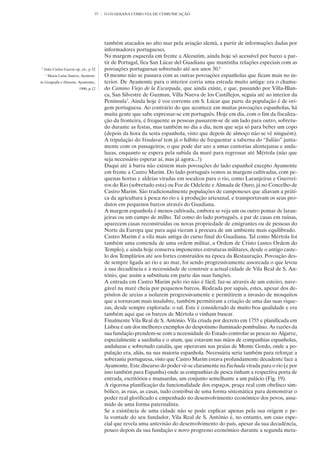 37   O GUADIANA COMO VIA DE COMUNICAÇÃO




                                         também atacados no alto mar pela aviação alemã, a partir de informações dadas por
                                         informadores portugueses.
                                         Na margem esquerda em frente a Alcoutim, ainda hoje só acessível por barco a par-
                                         tir de Portugal, fica San Lúcar del Guadiana que mantinha relações especiais com as
6
    João Carlos Garcia op. cit., p 32    povoações portuguesas sobretudo até aos anos 30.6
    7
        Maria Luísa Santos, Ayamon-      O mesmo não se passava com as outras povoações espanholas que ficam mais no in-
te Geografía e Historia, Ayamonte,       terior. De Ayamonte para o interior corria uma estrada muito antiga: era o chama-
                          1990, p.12     do Camino Viejo de la Escarpada, que ainda existe, e que, passando por Villa-Blan-
                                         ca, San Silvestre de Guzman, Villa Nueva de los Castillejos, seguia até ao interior da
                                         Península7. Ainda hoje é voz corrente em S. Lúcar que parte da população é de ori-
                                         gem portuguesa. Ao contrário do que acontece em muitas povoações espanholas, há
                                         muita gente que sabe expressar-se em português. Hoje em dia, com o fim da fiscaliza-
                                         ção da fronteira, é frequente as pessoas passarem-se de um lado para outro, sobretu-
                                         do durante as festas, mas também no dia a dia, nem que seja só para beber um copo
                                         (depois da hora da sesta espanhola, visto que depois de almoço não se vê ninguém).
                                         A tripulação do Vendaval tem já o hábito de frequentar a taberna do “Julião” junta-
                                         mente com os passageiros, o que pode dar azo a umas cantorias alentejanas e anda-
                                         luzas, enquanto se espera pela subida da maré para regressar até Mértola (não que
                                         seja necessário esperar aí, mas já agora...!)
                                         Daqui até à barra não existem mais povoações do lado espanhol excepto Ayamonte
                                         em frente a Castro Marim. Do lado português vemos as margens cultivadas, com pe-
                                         quenas hortas e aldeias viradas em socalcos para o rio, como Laranjeiras e Guerrei-
                                         ros do Rio (sobretudo esta) ou Foz de Odeleite e Almada de Ouro, já no Concelho de
                                         Castro Marim. São tradicionalmente populações de camponeses que aliavam a práti-
                                         ca da agricultura à pesca no rio e à produção artesanal, e transportavam os seus pro-
                                         dutos em pequenos barcos através do Guadiana.
                                         A margem espanhola é menos cultivada, embora se veja um ou outro pomar de laran-
                                         jeiras ou um campo de milho. Tal como do lado português, a par de casas em ruínas,
                                         aparecem casas reconstruídas ou novas propriedade de emigrantes ou de pessoas do
                                         Norte da Europa que para aqui vieram à procura de um ambiente mais equilibrado.
                                         Castro Marim é a vila mais antiga do curso final do Guadiana. Tal como Mértola foi
                                         também uma comenda de uma ordem militar, a Ordem de Cristo (antes Ordem do
                                         Templo), e ainda hoje conserva imponentes estruturas militares, desde o antigo caste-
                                         lo dos Templários até aos fortes construídos na época da Restauração. Povoação des-
                                         de sempre ligada ao rio e ao mar, foi sendo progressivamente assoreada o que levou
                                         à sua decadência e à necessidade de construir a actual cidade de Vila Real de S. An-
                                         tónio, que assim a substituiu em parte das suas funções.
                                         A entrada em Castro Marim pelo rio não é fácil; faz-se através de um esteiro, nave-
                                         gável na maré cheia por pequenos barcos. Rodeada por sapais, estes, apesar dos de-
                                         pósitos de areias a isolarem progressivamente e permitirem a invasão de mosquitos
                                         que a tornavam mais insalubre, também permitiram a criação de uma das suas rique-
                                         zas, desde sempre explorada: o sal. Este é considerado de muito boa qualidade e era
                                         também aqui que os barcos de Mértola o vinham buscar.
                                         Finalmente Vila Real de S. António. Vila criada por decreto em 1755 e planificada em
                                         Lisboa é um dos melhores exemplos do despotismo iluminado pombalino. As razões da
                                         sua fundação prendem-se com a necessidade do Estado controlar as pescas no Algarve,
                                         especialmente a sardinha e o atum, que estavam nas mãos de companhias espanholas,
                                         andaluzas e sobretudo catalãs, que operavam nas praias de Monte Gordo, onde a po-
                                         pulação era, aliás, na sua maioria espanhola. Necessária seria também para reforçar a
                                         soberania portuguesa, visto que Castro Marim estava profundamente decadente face a
                                         Ayamonte. Este discurso do poder vê-se claramente na Fachada virada para o rio (e por
                                         isso também para Espanha) onde as companhias de pesca tinham a respectiva porta de
                                         entrada, escritórios e mansardas, um conjunto semelhante a um palácio (Fig. 19).
                                         A rigorosa planificação da funcionalidade dos espaços, praça real com obelisco sim-
                                         bólico, as ruas, as casas, tudo contribui de uma forma sistemática para demonstrar o
                                         poder real glorificado e empenhado no desenvolvimento económico dos povos, assu-
                                         mido de uma forma paternalista.
                                         Se a existência de uma cidade não se pode explicar apenas pela sua origem e pe-
                                         la vontade do seu fundador, Vila Real de S. António é, no entanto, um caso espe-
                                         cial que revela uma antevisão do desenvolvimento do país, apesar da sua decadência,
                                         pouco depois da sua fundação e novo progresso económico durante a segunda meta-
 
