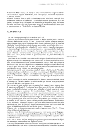 O GUADIANA COMO VIA DE COMUNICAÇÃO        38




de do século XIX e século XX, mercê do novo desenvolvimento das pescas e fábri-
cas de conservas, hoje em dia fechadas, e até a desaparecer fisicamente o que resta-
va dos seus edifícios.
Vila Real tornou-se assim, o início e o fim do Guadiana, mais início, dado que tudo
indica que o tráfico de mercadorias e a circulação de pessoas sempre aqui se fez, da
foz para montante, neste caso desde essa mesma foz até Mértola, o limite das marés,
das águas marítimas e dos marítimos ou em termos de actividade piscatória um pou-
co mais acima, até ao Pulo do Lobo, na área de Mértola.


3.3. OS PORTOS


O rio tem vários pequenos portos de Mértola até à foz.
O porto de Mértola situava-se antigamente e até há poucas décadas junto à confluên-
cia com a ribeira de Oeiras (Fig. 21, 24 e 25), que servia também para atracar os bar-
cos e sobretudo para protegê-los quando vinha alguma enchente a partir de cima Se a
“ribeirada” vinha do Oeiras então teriam que ser tomadas providências diferentes.
Ainda hoje essa ribeira é assim utilizada. Os barcos maiores, o gasolina ou as cano-
as ficavam ao largo. Nesta zona portuária situavam-se várias casas de habitação e de
apoio às actividades de pesca e navegação. Havia até vendas onde as pessoas se abas-
teciam e bebiam e conversavam nas horas vagas: A minha avó tinha uma venda que
vendia louça, vendia fruta e copinhos de aguardente e vinho. E a prima Rita do Rio era
a mesma coisa8 .                                                                          8
                                                                                              Ilda Simões S. Alho
Quase todos os anos, quando vinha uma cheia os proprietários eram obrigados a des-
pejá-las dado que o rio as submergia com águas e lama. Trabalho incessantemente re-
feito, até que há algumas décadas foram abandonadas, embora ainda hoje existam os
seu alicerces, que por vezes são utilizados para guardar galinhas ou porcos. Em frente
há um rochedo, o penedo, onde por vezes se amarravam os barcos e que era um pri-
meiro desafio para as crianças que aprendiam a nadar.
Na margem esquerda havia uma antiga estrada de acesso às habitações de Além Rio.
Essa estrada, de que ainda hoje é possível ver restos de calçada (Fig. 20), tem origem
remota e liga-se a uma antiga via romana (é o início dela) que segue em direcção ao
monte da Malhadinha e que foi secularmente o acesso principal da margem esquer-
da do rio.
O porto actual tem cais já com grandes dimensões, e nele é possível acostarem barcos
de maior porte. É servido por uma estrada de acesso que sobe em direcção ao actual
cine-teatro (Fig. 46) e estrada para Beja.
Em frente ao cais havia também uma estrada que fazia o acesso à outra margem, don-
de seguia para a Mina de S. Domingos e Serpa. Este acesso já é pouco utilizado, em-
bora a estrada (refeita) ainda continue a ser utilizada, sobretudo a partir da ponte.
A primeira casa que se encontrava (foi transformada em 1998 em restaurante) era a
chamada casa amarela (está pintada desta cor) que era uma mercearia e onde se ven-
dia de quase tudo (Fig. 23). Perto havia ainda uma estalagem e “arramada” (cavalari-
ça onde ficavam as mulas e burros e quase sempre os respectivos donos), também co-
nhecida por albergaria. Nesta, ainda se vêem as manjedouras que davam para dezenas
de animais, o chão calcetado, o tecto em caniço e uma grande chaminé. Também nes-
sa casa se conserva uma antiga salgadeira que servia sobretudo para conservar o peixe
(sardinhas) que vinha do Algarve e depois era transportado em barricas no dorso dos
burros até localidades do interior com Serpa, Moura e Barrancos.
A ligação entre as duas margens era assegurada pela ponte-barca (Fig. 27 e 29) que
existiu até à construção da ponte.
Seguindo o curso do rio encontramos outro pequeno porto apenas acessível a peque-
nos barcos, na margem direita, junto à ribeira de Carreiras, na Quinta da Bombeira,
conhecida desde remotos tempos pela qualidade dos seus produtos agrícolas, sobre-
tudo laranjas e uvas.
Mais a Sul, na mesma margem, há a pequena povoação piscatória de Penha de Águia
(ou Pena Dague como pronunciam as pessoas locais).
Perto da povoação da Mesquita, encontramos ainda outro antigo acesso ao rio, em
frente ao Pomarão e que seria o local referido pelas Memórias Paroquiais. Seria este
 