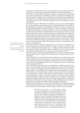 39   O GUADIANA COMO VIA DE COMUNICAÇÃO




                                             o limite para as embarcações maiores, que não pudessem esperar pelas marés cheias
                                             ou que pelo seu calado não conseguissem ultrapassar os vaus e atingir Mértola.
                                             Ainda hoje se mantêm edifícios em ruínas de apoio a este antigo porto, sobressaindo
                                             aqui a marca da presença da companhia que explorava a Mina de S. Domingos, atra-
                                             vés de um painel de azulejos, com as imagens dos seus fundadores num antigo pom-
                                             bal utilizado pela companhia para enviar mensagens através de pombos correio. Es-
                                             te pequeno porto tem uma estrada que dá ligação à povoação da Mesquita e a partir
                                             daí a Mértola.
                                             Em frente do porto da Mesquita fica o Pomarão, que era o porto mais importante
                                             do curso do Guadiana, com excepção da barra. Foi construído para servir a Mina de
                                             São Domingos, concessionada à Companhia de Huelva La Sabina e explorada pe-
                                             la companhia inglesa Mason & Barry (Figura 13 e 14). Esta companhia construiu as
                                             infra-estruturas portuárias, armazéns, escritórios, telégrafo etc. Ligando o Pomarão
                                             e a Mina existia uma linha de caminho-de-ferro com a extensão de 18 Km, uma das
                                             primeiras do país, mas que foi desmantelada após o encerramento desta. Ainda ho-
                                             je a maior parte dos edifícios pertencem à companhia concessionária. A exploração
                                             mineira que já tinha existido, pelo menos, na época romana, recomeça na década de
                                             cinquenta do século XIX e prolonga-se até aos anos sessenta do século XX. “Nos fins
                                             da década de 1880 frequentavam o porto 400 navios por ano, entre veleiros e vapo-
                                             res, que carregavam por dia 1500 a 200 toneladas de minério, transportadas por 870
     9
         Severiano Monteiro (1889), cita-    vagons e 26 locomotivas.”9
do por João Carlos Garcia, op. cit.,         Esta empresa manteve durante o século XX vários navios que não excediam os 4.8
                                pp.88-89     metros de calado, como o Zé Manel, O Silva Gouveia, o Costeiro e o Costeiro II, entre
10
     Joaquim António Martins, A His-         outros, conduzidos por pilotos experientes: “...o Bulgesso vinha do Pomarão à noite,
     tória da Pilotagem Prática em Por-      sem luzes nas margens, sem faróis de ajuda, sem bóias, só com a sua visão nocturna
                             tugal, p.186    extraordinária que lhe dava para ver o que as pessoas normais não viam!”10
                                             Além destes navios e, dado que a profundidade da barra é baixa, esta empresa man-
                                             tinha permanentemente a draga Mowe retirando areias não apenas da barra mas até
                                             ao Pomarão.
                                             O porto do Pomarão era também essencial para Mértola e consequentemente para
                                             o Baixo Alentejo. Com efeito, dado que os vaus não poderiam ser ultrapassados se-
                                             não na maré cheia, produtos como adubos vinham em navios da CUF ou SAPEC até
                                             aqui e depois eram transbordados para barcos mais pequenos (canoas ou gasolinas)
                                             e descarregados em Mértola.
                                             Com o fim da Mina tudo o que podia ser rentabilizado e transportado foi levado: má-
                                             quinas, carris do caminho-de-ferro foram vendidos para a sucata. Ainda hoje pode-
                                             mos ver o que resta das antigas instalações portuárias e do seu alto cais, e as ruínas de
                                             alguns edifícios. Os estabelecimentos comerciais estão hoje abandonados, um deles
                                             ainda mantinha, até há pouco tempo, o balcão da loja, mas é já uma casa de habita-
                                             ção não permanente, a loja do senhor Vitoriano está destelhada e cresce uma figuei-
                                             ra nas suas paredes. Continua a sociedade recreativa que conserva ainda a memória
                                             do antigo esplendor em alguns desenhos, fotografias e outros objectos e sobretudo a
                                             memória dos antigos tempos, nas conversas de alguns frequentadores. Actualmente
                                             o Pomarão é bastante procurado por turistas, mas há dificuldade na obtenção de es-
                                             paços, dado que a maioria dos edifícios ainda pertencem à companhia.
                                             Também a navegação hoje se torna um pouco mais difícil. Com a construção da barra-
                                             gem do Chança (espanhola), na foz do mesmo rio, acumulam-se detritos resultantes
                                             das descargas necessárias quando a albufeira atinge os limites da sua capacidade.

                                                            De Pomarão para baixo (...) o Guadiana (que, depois
                                                            de nascer em Espanha nas lagoas de Roidera, de ba-
                                                            nhar Mérida e Badajoz, de ter separado durante o per-
                                                            curso de muitas léguas o Alentejo da Estremadura es-
                                                            panhola, e de se ter internado por Portugal dentro, para
                                                            banhar os arredores de Serpa e de Moura e os muros
                                                            de Mértola, forma aqui pela segunda vez a fronteira na-
                                                            tural do país) corre esverdeado entre montes abruptos
                                                            e severos, que à medida que o barco navega vão sur-
                                                            gindo sempre uns atrás dos outros—à esquerda a Espa-
                                                            nha, à direita Portugal—,os nossos mais pacíficos e às
                                                            vezes cultivados até o rio, os dos vizinhos austeros, pe-
 