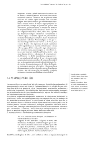 O GUADIANA COMO VIA DE COMUNICAÇÃO       40




              dregosos e bravios - grande uniformidade deserta, on-
              de aparece, isolada e perdida no cenário, uma ou ou-
              tra casinha colmada. Diante de nós, a água que anima
              tudo isto, lisa e unida à proa do vapor, com veios lon-
              gínquos mais quietos e riscos que estremecem à super-
              fície; e naquela braveza de fragas e vegetação quase ne-
              gra das encostas, irrompe de quando em quando uma
              amendoeira, que se entreabre no Inverno em milhares
              de pequeninas flores, como se toda ela criasse asas. Pa-
              ra o longe avistam-se mais serras, serras desta Espanha
              que daqui se nos afigura esfarrapada e concentrada. E
              o barco segue, e os montes seguem-nos, encerrando o
              rio numa série de lagos dormentes, cheios dum encanto
              melancólico e selvático. As vezes afigura-se-nos que va-
              mos tocar naquela tremenda barreira lá do fundo, mas
              o vapor dá uma volta à procura do canal, e entramos
              noutro lago rodeado de encostas cortadas quase a pique
              sobre as aguas. Outra volta, outro lago, este mais am-
              plo, luminoso e azul, cujas margens se entreabrem pa-
              ra nos desvendar um cantinho cultivado e rústico - uma
              casa, algumas árvores e três palmos de erva muito ver-
              de. Desce-se, e o desfile panorâmico, um pouco seve-
              ro mas amplo, variado e cheio de luz, vai-se renovando
              sempre diante dos nossos olhos. É um cone formidável
              que se destaca dos outros montes, é Alcoutim num fun-
              do risonho de amendoeiras, com S. Lúcar do Guadia-
              na na margem oposta; é sobretudo a vida maravilhosa
              das águas, que se embebe de todos os tons do azul e dos
              montes, e que estremece, reluz e se modifica a rodos os
              momentos, com uma sensibilidade extraordinária11.
                                                                                         11
                                                                                              Guia de Portugal, Estremadura,
                                                                                              Alentejo e Algarve, Lisboa, Biblio-
3.4. AS MARGENS DO RIO                                                                        teca Nacional de Lisboa, 1927,
                                                                                              vol. II p. 165
                                                                                         12
                                                                                              Joaquim Ferreira Boiça, Maria
As margens do rio no concelho de Mértola raramente são cultivadas, embora haja al-            de Fátima Rombouts Barros, As
gumas excepções, como seja o caso da Quinta da Bombeira já referida. Por um lado,             Terras, As Serras, Os Rios, Memó-
esta situação deve-se ao tipo de relevo (margens altas), mas também ao facto de a             rias Paroquiais de 1758 do Conce-
maioria das propriedades serem latifúndios, tradicionalmente explorados para a pro-           lho de Mértola op. cit., p.73
dução pecuária ou cereais (em profunda recessão) e, hoje em dia, utilizados ainda co-
mo pastagens e como reservas de caça.
O regime de propriedade não permitia a existência de camponeses. No entanto, os
pescadores e outros marítimos exploravam por vezes pequenas parcelas ao longo do
rio, sobretudo plantavam árvores de que colhiam os frutos, utilizando para isso os
seus pequenos barcos. Ainda hoje se vêem alguns marmeleiros, que na prática são de
domínio público. Tal como o texto refere, a margem espanhola é ainda mais deserta.
O êxodo rural, tanto aqui como na região da Andaluzia, teria contribuído ainda mais
para esta situação. O contraste é nítido em relação à margem algarvia do rio, onde a
partir de Alcoutim surgem pequenas hortas com culturas variadas.
A mesma descrição é corroborada pelas Memórias Paroquiais:

              10°. Se se cultivam as suas margens, e se tem muito ar-
              voredo de fruto ou silvestre?
              Da parte de sima desta villa e da parte de baixo, athé
              distancia de duas legoas, nam tem margens que se pos-
              sam cultivar; mas mais abaixo todo se cultiva quazi athe
              os sapaes de Aemonte e Crastomarim, com muitas ar-
              vores de frutas, de toda a qualidade, vinhas, e ortas de
              milho, feijam, meloens, melancias aboboras etc.12

Em 1837, João Baptista da Silva Lopes também se refere às riquezas da margem do
 
