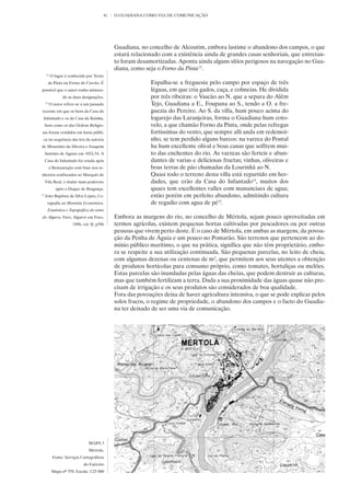 41   O GUADIANA COMO VIA DE COMUNICAÇÃO




                                              Guadiana, no concelho de Alcoutim, embora lastime o abandono dos campos, o que
                                              estará relacionado com a existência ainda de grandes casas senhoriais, que entretan-
                                              to foram desamortizadas. Aponta ainda alguns sítios perigosos na navegação no Gua-
                                              diana, como seja o Forno da Pinta13.
      13
           O lugar é conhecido por Torno
          da Pinta ou Forno do Carvão. É                    Espalha-se a freguesia pelo campo por espaço de três
possível que o autor tenha mistura-                         léguas, em que cria gados, caça, e colmeias. He dividida
                 do as duas designações.                    por três ribeiras: o Vascão ao N. que a separa do Alêm
     14
          O autor refere-se a um passado                    Tejo, Guadiana a E., Foupana ao S., tendo a O. a fre-
recente em que os bens da Casa do                           guezia do Pereiro. Ao S. da villa, hum pouco acima do
 Infantado e os da Casa da Rainha,                          logarejo das Laranjeiras, forma o Guadiana hum coto-
     bem como os das Ordens Religio-                        velo, a que chamão Forno da Pinta, onde pelas refregas
sas foram vendidos em hasta públi-                          fortissimas do vento, que sempre alli anda em redemoi-
 ca na sequência das leis da autoria                        nho, se tem perdido alguns barcos: na varzea do Pontal
de Mouzinho da Silveira e Joaquim                           ha hum excellente olival e boas canas que soffrem mui-
     António de Aguiar em 1832-34. A                        to das enchentes do rio. As varzeas são ferteis e abun-
     Casa do Infantado foi criada após                      dantes de varias e deliciosas fructas; vinhas, oliveiras e
          a Restauração com base nos se-                    boas terras de pão chamadas da Lourinhã ao N.
nhorios confiscados ao Marquês de                           Quasi todo o terreno desta villa está repartido em her-
     Vila Real, o titular mais poderoso                     dades, que erão da Casa do Infantado14, muitos dos
              após o Duque de Bragança.                     quaes tem excellentes valles com mananciaes de agua;
15
     João Baptista da Silva Lopes, Co-                      estão porém em perfeito abandono, admitindo cultura
      rografia ou Memória Económica,                        de regadio com agua de pé15.
       Estatística e Topográfica do reino
do Algarve, Faro, Algarve em Foco,            Embora as margens do rio, no concelho de Mértola, sejam pouco aproveitadas em
                       1988, vol. II, p396    termos agrícolas, existem pequenas hortas cultivadas por pescadores ou por outras
                                              pessoas que vivem perto deste. É o caso de Mértola, em ambas as margens, da povoa-
                                              ção da Penha de Águia e um pouco no Pomarão. São terrenos que pertencem ao do-
                                              mínio público marítimo, o que na prática, significa que não têm proprietário, embo-
                                              ra se respeite a sua utilização continuada. São pequenas parcelas, no leito de cheia,
                                              com algumas dezenas ou centenas de m2, que permitem aos seus utentes a obtenção
                                              de produtos hortícolas para consumo próprio, como tomates, hortaliças ou melões.
                                              Estas parcelas são inundadas pelas águas das cheias, que podem destruir as culturas,
                                              mas que também fertilizam a terra. Dada a sua proximidade das águas quase não pre-
                                              cisam de irrigação e os seus produtos são considerados de boa qualidade.
                                              Fora das povoações deixa de haver agricultura intensiva, o que se pode explicar pelos
                                              solos fracos, o regime de propriedade, o abandono dos campos e o facto do Guadia-
                                              na ter deixado de ser uma via de comunicação.




                                MAPA 3
                                Mértola.
            Fonte: Serviços Cartográficos
                             do Exército
           Mapa nº 558. Escala: 1/25 000
 