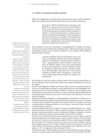 43   O GUADIANA COMO VIA DE COMUNICAÇÃO




                                             3.5. DIFICULDADES ESTRUTURAIS


                                             Sobre a navegabilidade do Guadiana já se disseram muitas coisas, inclusivamente al-
                                             gumas que a simples observação de obstáculos naturais desmente desde logo:

                                                            No anno de 1288 foi celebrada huma convenção entre
                                                            Pedro Pires, almoxarife de el-rei em Castro Marim e
                                                            Tavira, e outros homens bons de huma parte, e da outra
                                                            os de Aiamonte para em nenhuma destas povoações se
                                                            impedir, ou levar direitos das barcas e baixeis, que en-
                                                            trassem ou sahissem do Guadiana, vindo de quaesquer
                                                            portos dos dous reinos, carregados ou descarregados; e
                                                            que barcas ou baixeis que carregassem em Serpa, e qui-
                                                            sessem hir a qualquer porto dos reinos de Portugal que
16
     J. Baptista da Silva Lopes op. cit.,                   aportassem, ahi dessem o direito, etc.16
     p.389 que cita documento da Tor-
       re do Tombo (Gaveta 15, Maço          Este documento serviu para demonstrar a navegabilidade do Guadiana até Serpa.
                              15, n.º 21)    Tratar-se-ia mais provavelmente de mercadorias que, embora provenientes daí, eram
17
     Orlando Ribeiro, Introduções Ge-        transportadas pelo rio, mas só a partir de Mértola. A este respeito Orlando Ribeiro
ográficas À História de Portugal, Lis-       desfaz qualquer confusão:
     boa, Imprensa Nacional - Casa da
                            Moeda, 1977                     Cortesão dá Mérida como acessível desde o mar. Erro
18
      «Après trois jours de voyage par-                     crasso. As gargantas selvagens do percurso português -
 ticulièrement pénibles, nous avons                         onde fica o desfiladeiro e a queda de água do Pulo do
 finalement atteint la misérable pe-                        Lobo - apenas permitem que se navegue o trecho a ju-
 tite ville de Mértola sur le Guadia-                       sante de Mértola, donde se fazia uma carreira fluvial
      na, fleuve frontière qui sépare le                    há poucos anos suprimida. Ao porto fluvial do Poma-
     Portugal de l’Espagne; les déserts                     rão chegaram cargueiros pequenos, escoando o miné-
     d’Arabie ne peuvent pas être plus                      rio de São Domingos, hoje esgotado. O troço final do
 tristes que les sauvages steppes sa-                       Guadiana foi aquele onde a navegação e a vida portu-
     bleuses que nous avons traversées                      ária se conservaram até mais tarde, entre todos os rios
      en chemin; tous les quatre milles                     portugueses.17
     environs, l’on rencontre une misé-
 rable village...» Silbert, Le Portugal      Em Outubro de 1802 um viajante anónimo alemão, não isento de preconceitos, re-
      Méditerraneen à la fin de l’Ancien     fere-se a Mértola como uma miserável aldeia com campos semelhantes aos desertos
       Régime, Lisboa, I.N.I.C., 1978, 3     da Arábia.18
                              vols, p.120    Em 1837, João Baptista da Silva Lopes dá-nos conta, através de uma lista de itinerá-
      19
           É possível que esses bandos se    rios sobre as deslocações no Algarve e desta região para Norte, das dificuldades exis-
      relacionassem com as guerrilhas        tentes para vencer as barreiras naturais. Embora o título de reino do Algarve fosse
miguelistas, que operavam na serra           essencialmente isso mesmo, um título, ele exprimia também alguma dificuldade de
     algarvia e no Baixo Alentejo, che-      comunicação, pelo menos por terra, com o resto do país, nomeadamente com a pro-
 gando mesmo a tomar temporaria-             víncia do Alentejo.
      mente cidades (Silves) e aldeias,      Estradas praticamente não havia, e as que poderiam eventualmente considerar-se co-
       como foi o caso da guerrilha do       mo tal não passavam de simples veredas, geralmente inacessíveis a um carro e apenas
                              Remexido.      a homens a pé ou fazendo-se transportar em muares ou burros. As pontes eram raras
 20
      Luís Filipe Rosa Santos, “As vias      e frequentemente tinham que passar a vau as ribeiras, o que nem sempre era possí-
           de Comunicação”, in Maria da      vel no Inverno (ver anexo 3).
      Graça Maia Marques, O Algarve,         Convinha também prevenir os assaltos de bandos que pululavam pela serra. Ainda
da Antiguidade aos nossos dias, Lis-         hoje há memória na povoação de Monte Agudo em relação a bandos que, no século
       boa, Colibri, 1999, pp. 385 e 386     passado, assaltavam as aldeias, vendo-se a população obrigada a refugiar-se no mato,
                                             levando consigo uma imagem de Nossa Senhora como única protecção19.
                                             De Faro para o Alentejo ou Lisboa seria normal atravessar a serra algarvia, embora
                                             fosse mais fácil ir por via marítima para a capital (o fácil é relativo, visto que depois
                                             do Cabo de S. Vicente, os ventos predominantes de Norte trazem algumas dificulda-
                                             des acrescidas). No entanto, as carreiras a vapor, mais ou menos regulares, apenas
                                             foram inauguradas em 1853. O vapor “Duque do Porto tocou apenas os portos de
                                             Lagos, Olhão e Vila Real de S. António, transportando tantos tripulantes como pas-
                                             sageiros – 24”20. A viagem até Lisboa demorou 45 horas
                                             Já a partir de Tavira a melhor opção para quem fosse para Mértola ou para outras po-
                                             voações da margem esquerda do Guadiana seria ir pelo rio desde Vila Real até Mér-
 