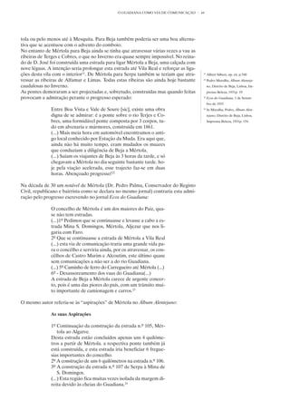 O GUADIANA COMO VIA DE COMUNICAÇÃO        44




tola ou pelo menos até à Mesquita. Para Beja também poderia ser uma boa alterna-
tiva que se acentuou com o advento do comboio.
No entanto de Mértola para Beja ainda se tinha que atravessar várias vezes a vau as
ribeiras de Terges e Cobres, o que no Inverno era quase sempre impossível. No reina-
do de D. José foi construída uma estrada para ligar Mértola a Beja, uma calçada com
nove léguas. A intenção seria prolongar esta estrada até Vila Real e reforçar as liga-
ções desta vila com o interior21. De Mértola para Serpa também se teriam que atra-        21
                                                                                               Albert Silbert, op. cit. p.540
vessar as ribeiras de Alfamar e Limas. Todas estas ribeiras são ainda hoje bastante       22
                                                                                               Pedro Muralha, Álbum Alenteja-
caudalosas no Inverno.                                                                         no, Distrito de Beja, Lisboa, Im-
As pontes demoraram a ser projectadas e, sobretudo, construídas mas quando feitas              prensa Beleza, 1931p. 19
provocam a admiração perante o progresso esperado:                                        23
                                                                                               Ecos do Guadiana, 1 de Setem-
                                                                                               bro de 1933
              Entre Boa Vista e Vale de Soure [sic], existe uma obra                      24
                                                                                               In Muralha, Pedro, Álbum Alen-
              digna de se admirar: é a ponte sobre o rio Terjes e Co-                          tejano, Distrito de Beja, Lisboa,
              bres, uma formidável ponte composta por 3 corpos, tu-                            Imprensa Beleza, 1931p. 154
              do em alvenaria e mármores, construída em 1861.
              (...) Mais meia hora em automóvel encontramos o anti-
              go local conhecido por Estação da Muda. Era aqui que,
              ainda não há muito tempo, eram mudados os muares
              que conduziam a diligência de Beja a Mértola.
              (...) Saíam os viajantes de Beja às 3 horas da tarde, e só
              chegavam a Mértola no dia seguinte bastante tarde. ho-
              je pela viação acelerada, esse trajecto faz-se em duas
              horas. Abençoado progresso!22

Na década de 30 um notável de Mértola (Dr. Pedro Palma, Conservador do Registo
Civil, republicano e bairrista como se declara no mesmo jornal) contraria esta admi-
ração pelo progresso escrevendo no jornal Ecos do Guadiana:

              O concelho de Mértola é um dos maiores do Paiz, qua-
              se não tem estradas.
              (...)1º Pedimos que se continuasse e levasse a cabo a es-
              trada Mina S. Domingos, Mértola, Aljezur que nos li-
              garia com Faro.
              2º Que se continuasse a estrada de Mértola a Vila Real
              (...) esta via de comunicação traria uma grande vida pa-
              ra o concêlho e serviria ainda, por os atravessar, os con-
              cêlhos de Castro Marim e Alcoutim, este último quase
              sem comunicações a não ser a do rio Guadiana.
              (...) 5º Caminho de ferro do Carregueiro até Mértola (...)
              6º - Desassoreamento dos vaus do Guadiana(...)
              A estrada de Beja a Mértola carece de urgente concer-
              to, pois é uma das piores do país, com um trânsito mui-
              to importante de camionagem e carros.23

O mesmo autor referia-se às “aspirações” de Mértola no Álbum Alentejano:

              As suas Aspirações

              1º Continuação da construção da estrada n.º 105, Mér-
                  tola ao Algarve.
              Desta estrada estão concluídos apenas uns 4 quilóme-
              tros a partir de Mértola. a respectiva ponte também já
              está construída, e esta estrada iria beneficiar 6 fregue-
              sias importantes do concelho.
              2º A construção de uns 6 quilómetros na estrada n.º 106.
              3º A construção da estrada n.º 107 de Serpa à Mina de
                  S. Domingos.
              (...) Esta região fica muitas vezes isolada da margem di-
              reita devido às cheias do Guadiana.24
 
