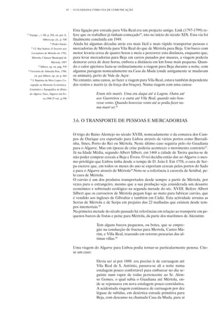 45   O GUADIANA COMO VIA DE COMUNICAÇÃO




                                                   Esta ligação por estrada para Vila Real era um projecto antigo. Link (1797-1799) re-
25
     Voyage..., t. III, p. 294, cit. por A.        fere que os trabalhos já tinham começado25, isto no início do século XIX. Esta via foi
                       Silbert,op. cit., p. 540    finalmente concluída em 1949.
                              26
                                   Pedro Simão     Ainda há algumas décadas atrás era mais fácil e mais rápido transportar pessoas e
       27
            Cf. Rui Santos, O Socorro aos          mercadorias de Mértola para Vila Real do que de Mértola para Beja. Um barco com
       Lavradores de Mértola em 1792,              motor levaria cerca de quatro horas e meia a percorrer esta distância, enquanto que,
       Mértola, Câmara Municipal de                para levar mercadorias para Beja em carros puxados por muares, a viagem poderia
                               Mértola, 1987       demorar cerca de doze horas, embora a distância em km fosse mais pequena. Quan-
                28
                     Silbert, op. cit. pág. 539    do o calor apertava fazia-se ordinariamente a viagem para Beja durante a noite, com
 29
      Gervásio de Almeida Pais, 1788,              algumas paragens nomeadamente na Casa da Muda (onde antigamente se mudavam
            cit. por Silbert, op. cit. p. 464      os animais), perto de Vale de Açor.
      30
           J. Baptista da Silva Lopes, Co-         No entanto, uma canoa, ao fazer a viagem para Vila Real, estava também dependente
      rografia ou Memória Económica,               dos ventos e marés (e da força dos braços). Numa viagem com uma canoa:
      Estatística e Topográfica do Reino
      do Algarve, Faro, Algarve em Fo-                           Eram três marés. Uma era daqui até à Lagem. Outra até
                       co,1988 2º vol., p.396                    aos Guerreiros e a outra até Vila Real, quando não hou-
                                                                 vesse vento. Quando houvesse vento até se podia fazer nu-
                                                                 ma maré só.26


                                                   3.6. O TRANSPORTE DE PESSOAS E MERCADORIAS

                                                   O trigo do Baixo Alentejo no século XVIII, nomeadamente o da comarca dos Cam-
                                                   pos de Ourique era exportado para Lisboa através de vários portos como Barradi-
                                                   nha, Sines, Porto do Rei ou Mértola. Neste último caso seguiria pelo rio Guadiana
                                                   para o Algarve. Mas em épocas de crise poderia acontecer o movimento contrário27.
                                                   Já na Idade Média, segundo Albert Silbert, em 1468 a cidade de Tavira queixa-se de
                                                   não poder comprar cereais a Beja e Évora. O rei decidiu então dar ao Algarve o mes-
                                                   mo privilégio que Lisboa tinha desde o tempo de D. João I. Em 1758, o cura de Ser-
                                                   pa escreve que, em todos os meses do ano se exportam cereais pelos portos do Sado
                                                   e para o Algarve através de Mértola28.Note-se a referência à caravela de Setúbal, pe-
                                                   lo cura de Mértola.
                                                   O carvão é um dos produtos transportados desde sempre a partir de Mértola, por
                                                   vezes para o estrangeiro, mesmo que a sua produção seja considerada um desastre
                                                   económico e sobretudo ecológico na segunda metade do séc. XVIII. Refere Albert
                                                   Silbert que os carvoeiros de Mértola pegam fogo ao mato para fabricar carvão, que
                                                   é vendido aos ingleses de Gibraltar e também em Cádiz. Esta actividade arruina as
                                                   Serras de Mértola e de Serpa em prejuízo das 22 malhadas que existem desde tem-
                                                   pos imemoriais.29
                                                   Na primeira metade do século passado há referências em relação ao transporte em pe-
                                                   quenos barcos de frutas e peixe para Mértola, da parte dos marítimos de Alcoutim:

                                                                 Tem alguns barcos pequenos, ou botes, que se empre-
                                                                 gão na conducção de fructas para Mertola, Castro Ma-
                                                                 rim, e Villa Real, trazendo em retorno pescarias das ul-
                                                                 timas villas.30

                                                   Uma viagem do Algarve para Lisboa podia tornar-se particularmente penosa. Cite-
                                                   se um caso:

                                                                 Devia ser aí por 1888: era preciso ir de carruagem até
                                                                 Vila Real de S. António, passava-se ali a noite numa
                                                                 estalagem pouco confortável para embarcar no dia se-
                                                                 guinte num vapor de rodas pertencente ao Sr. Alon-
                                                                 so Gomes, o qual subia o Guadiana até Mértola, on-
                                                                 de se repousava em nova estalagem pouco convidativa.
                                                                 A acidentada viagem continuava de carruagem por dez
                                                                 léguas de subidas, em desértica estrada primitiva para
                                                                 Beja, com descanso na chamada Casa da Muda, para aí
 