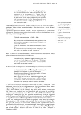 O GUADIANA COMO VIA DE COMUNICAÇÃO        46




               se mudar de parelha ao carro. Vi então pela primeira
               vez cavalos comerem pão molhado em vinho, que lhes
               davam por os ver tão cansados. (...) Viam-se vultos de
               estranho aspecto, envoltos em mantas, deitados até pe-
               lo chão. Noite escura, fumarada das candeias de azeite,
               não ousávamos dormir. (...) Por fim partíamos de novo,
               indo tomar o comboio em Beja para o Barreiro e Lis-
               boa como ainda hoje.31                                                      31
                                                                                                Citado por Luís Filipe Rosa San-
                                                                                                tos, “As vias de Comunicação”, in
Também Pedro Simão nos referiu que na viagem para Beja era usada uma “galera”,                  Maria da Graça Maia Marques,
puxada por quatro cavalos; tinha quatro rodas e mais duas à frente e levava cerca de            O Algarve, da Antiguidade aos
vinte pessoas.                                                                                  nossos dias, Lisboa, Colibri, 1999,
O periódico, O Futuro de Mértola, em 1913, informa regularmente os leitores sobre               pág. 386
as viagens no Guadiana, o movimento dos comboio em Beja e,significativamente, de           32
                                                                                                O Futuro de Mértola, Junho de
Vila Real, e o transporte para Beja:                                                            1913
                                                                                           33
                                                                                                Pedro Simão
               Meios de transporte entre Mértola e Beja                                    34
                                                                                                Pedro Muralha, Álbum Alenteja-
                                                                                                no, Distrito de Beja, Lisboa, Im-
               Há automoveis de aluguer, custando a carreira dez es-                            prensa Beleza, p. 154
               cudos; e trens de aluguer custando a carreira quatro es-                    35
                                                                                                Pedro Simão
               cudos e 50 centavos.
               Trens ou automoveis teem que ser requisitados a Beja.
               (...)
               O transporte no carro do correio custa 400 reis por pes-
               soa, mas é um pessimo meio de transporte.32

Antes da utilização dos barcos a vapor, a gasóleo ou gasolina utilizavam-se canoas
que continuaram a coexistir com barcos a motor.

               Tivemos barcos a motor e a vapor. Mas antes disso tive-
               mos barcos à vela, daqui para Vila Real e de Vila Real pa-
               ra aqui. Quando não havia vento tinha que se bogar [re-
               mar] tinha que se subir bogando33.

Na década de 30 um dos produtos transportados pelo Guadiana era os adubos:

               A riqueza do concelho de Mértola pode avaliar-se pela
               importação de adubos feita pelo rio Guadiana.
               Essa importação foi em 1931 de cerca de 200 000 sacos
               com o peso total de 10 000 toneladas.
               Ora a média por cada hectar de terreno são 8 sacos. Por-
               tanto 25 000 hectares cultivados com 3 milhões de litros
               de sementes dando uma média de 10 sementes, concluí-
               mos que a sua produção foi de 30 milhões de quilos.34

Os materiais de construção civil vinham também pelo rio: telhas e ladrilhos de Castro
Marim que compravam ao tio José Rita e outros. Também em Castro Marim se car-
regava o sal que compravam ao senhor Ismael e a João Pena.
O barco que ia carregar o sal era o Rabino, visto que os outros maiores não passavam
pelo esteiro e este conseguia nas “marés grandes: ia-se lá no princípio da maré, íamos
carregando e quando a água já estava cheia íamos embora.35” Francisco Simões tinha
um armazém, em Mértola, ao ar livre “por baixo de uma oliveira” perto do actual cais
(onde é hoje a pensão Beira-Rio) e também perto da sua casa. O sal de Castro Marim,
sal “espelhado”, seguia de Mértola para Beja transportado por quatro carreiros.
De Vila Real vinha o repolho e outras hortaliças, batata, frutas, peixe (carapaus, sar-
dinhas, chocos....). É de notar que na zona de Vila Real havia hortas (e ainda há algu-
mas, apesar da ocupação dos terrenos pela construção civil), cujos terrenos arenosos
produziam hortaliças e frutas de reputada qualidade. O topónimo Hortas correspon-
de a uma povoação em constante expansão que é um arrabalde de Vila Real. Tam-
bém vinham laranjas e melancias das aldeias ao longo do rio, como Laranjeiras e
Guerreiros do Rio.
 